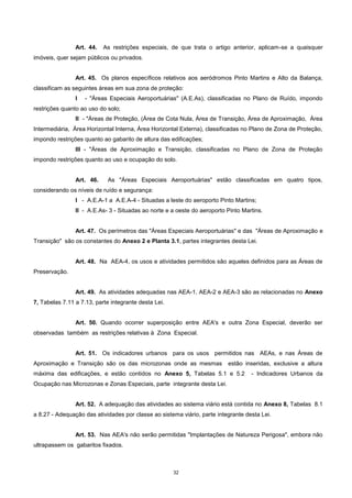 32
Art. 44. As restrições especiais, de que trata o artigo anterior, aplicam-se a quaisquer
imóveis, quer sejam públicos ou privados.
Art. 45. Os planos específicos relativos aos aeródromos Pinto Martins e Alto da Balança,
classificam as seguintes áreas em sua zona de proteção:
I - "Áreas Especiais Aeroportuárias" (A.E.As), classificadas no Plano de Ruído, impondo
restrições quanto ao uso do solo;
II - "Áreas de Proteção, (Área de Cota Nula, Área de Transição, Área de Aproximação, Área
Intermediária, Área Horizontal Interna, Àrea Horizontal Externa), classificadas no Plano de Zona de Proteção,
impondo restrições quanto ao gabarito de altura das edificações;
III - "Áreas de Aproximação e Transição, classificadas no Plano de Zona de Proteção
impondo restrições quanto ao uso e ocupação do solo.
Art. 46. As "Áreas Especiais Aeroportuárias" estão classificadas em quatro tipos,
considerando os níveis de ruído e segurança:
I - A.E.A-1 a A.E.A-4 - Situadas a leste do aeroporto Pinto Martins;
II - A.E.As- 3 - Situadas ao norte e a oeste do aeroporto Pinto Martins.
Art. 47. Os perímetros das "Áreas Especiais Aeroportuárias" e das "Áreas de Aproximação e
Transição" são os constantes do Anexo 2 e Planta 3.1, partes integrantes desta Lei.
Art. 48. Na AEA-4, os usos e atividades permitidos são aqueles definidos para as Áreas de
Preservação.
Art. 49. As atividades adequadas nas AEA-1, AEA-2 e AEA-3 são as relacionadas no Anexo
7, Tabelas 7.11 a 7.13, parte integrante desta Lei.
Art. 50. Quando ocorrer superposição entre AEA's e outra Zona Especial, deverão ser
observadas também as restrições relativas à Zona Especial.
Art. 51. Os indicadores urbanos para os usos permitidos nas AEAs, e nas Áreas de
Aproximação e Transição são os das microzonas onde as mesmas estão inseridas, exclusive a altura
máxima das edificações, e estão contidos no Anexo 5, Tabelas 5.1 e 5.2 - Indicadores Urbanos da
Ocupação nas Microzonas e Zonas Especiais, parte integrante desta Lei.
Art. 52. A adequação das atividades ao sistema viário está contida no Anexo 8, Tabelas 8.1
a 8.27 - Adequação das atividades por classe ao sistema viário, parte integrante desta Lei.
Art. 53. Nas AEA's não serão permitidas "Implantações de Natureza Perigosa", embora não
ultrapassem os gabaritos fixados.
 