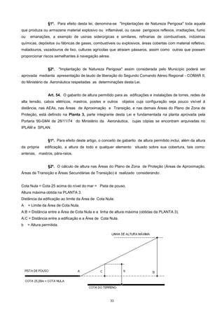 33
§1º. Para efeito desta lei, denomina-se "Implantações de Natureza Perigosa" toda aquela
que produza ou armazene material explosivo ou inflamável, ou cause perigosos reflexos, irradiações, fumo
ou emanações, a exemplo de usinas siderúrgicas e similares, refinarias de combustíveis, indústrias
químicas, depósitos ou fábricas de gases, combustíveis ou explosivos, áreas cobertas com material refletivo,
matadouros, vazadouros de lixo, culturas agrícolas que atraiam pássaros, assim como outras que possam
proporcionar riscos semelhantes à navegação aérea.
§2º. "Implantação de Natureza Perigosa" assim considerada pelo Município poderá ser
aprovada medianta apresentação de laudo de liberação do Segundo Comando Aéreo Regional - COMAR II,
do Ministério da Aeronáutica respeitadas as determinações desta Lei.
Art. 54. O gabarito de altura permitido para as edificações e instalações de torres, redes de
alta tensão, cabos elétricos, mastros, postes e outros objetos cuja configuração seja pouco visível à
distância, nas AEAs, nas Áreas de Aproximação e Transição, e nas demais Áreas do Plano de Zona de
Proteção, está definido na Planta 3, parte integrante desta Lei e fundamentada na planta aprovada pela
Portaria 90-GM4 de 28/11/74 do Ministério da Aeronáutica, cujas cópias se encontram arquivadas no
IPLAM e SPLAN.
§1º. Para efeito deste artigo, o conceito de gabarito de altura permitido inclui, além da altura
da própria edificação, a altura de todo e qualquer elemento situado sobre sua cobertura, tais como:
antenas, mastros, pára-raios.
§2º. O cálculo de altura nas Áreas do Plano de Zona de Proteção (Áreas de Aproximação,
Áreas de Transição e Áreas Secundárias de Transição) é realizado considerando:
Cota Nula = Cota 25 acima do nível do mar = Pista de pouso.
Altura máxima obtida na PLANTA 3.
Distância da edificação ao limite da Área de Cota Nula.
A = Limite da Área de Cota Nula.
A.B = Distância entre a Área de Cota Nula e a linha de altura máxima (obtidas da PLANTA 3).
A.C = Distância entre a edificação e a Área de Cota Nula.
b = Altura permitida.
 