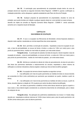 34
Art. 55. A autorização para aproveitamento de propriedade situada dentro da zona de
proteção deverá ser requerida ao segundo Comando Aéreo Regional - COMAR II, quando a edificação ou
instalação pretendida, venha ultrapassar o gabarito estabelecido pelo Plano de Zona de Proteção.
Art. 56. Qualquer proposta de aproveitamento de propriedades, situadas na zona de
proteção, que suscite dúvidas com relação a qualquer aspecto desta Lei, como também os casos omissos,
deverão ser objeto de consulta ao Segundo Comando Aéreo Regional - COMAR II sendo autorizada
somente com o respectivo laudo de liberação.
CAPÍTULO III
DAS NORMAS DE OCUPAÇÃO
Art. 57. O uso e a ocupação nas Microzonas de Densidade e Zonas Especiais obedece o
disposto neste capítulo, ressalvadas as normas específicas das zonas especiais.
Art. 58. Será permitida a construção de subsolos, respeitados a taxa de ocupação do sub-
solo, a taxa de permeabilidade, os recuos de frente e fundos e a altura de 1,00m (um metro) para o piso
pronto do pavimento térreo, medido do nível médio do passeio, por onde existe acesso;
Parágrafo único. A construção de subsolos nos lotes de esquina deverá respeitar a taxa de
ocupação do subsolo, a taxa de permeabilidade, os recuos de frente e a altura de 1,00m (um metro) para o
piso pronto do pavimento térreo, medido do nível médio do passeio, por onde existe acesso;
Art. 59. Admite-se a exclusão do cálculo do índice de aproveitamento, da área do sub-solo e
das áreas dos pavimentos destinados a estacionamento de veículos, respeitados a altura máxima da
edificação e os demais indicadores urbanos exigidos e desde que não se trate de edifício garagem.
Art. 60. A ocupação dos terrenos deverá respeitar as seguintes normas:
I - nas edificações com mais de quatro pavimentos as medidas de todos os recuos deverão
ser acrescidas de 20cm (vinte centímetros) por pavimento que excederem ao quarto, medidos a partir do
térreo;
II - nas edificações com mais de dez pavimentos as medidas de todos os recuos, a partir do
térreo, deverão observar a relação de 14% (quatorze por cento) da altura máxima da edificação;
III - em todos os pavimentos a distância mínima entre blocos deverá ser igual ou superior a
duas vezes o recuo lateral exigido considerando os acréscimos decorrentes da verticalização, para a classe
do subgrupo de uso.
Parágrafo único. Na aplicação dos parâmetros estabelecidos nos incisos I e II deste artigo
deverão ser respeitadas as alturas máximas de 13,00m (treze metros) para o piso do quarto pavimento e de
30,00m (trinta metros) para o piso do décimo pavimento.
 