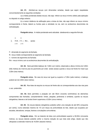 35
Art. 61. Admitem-se recuos com dimensões variadas, desde que sejam respeitadas
concomitantemente as seguintes condições:
a) a média ponderada destes recuos, não seja inferior ao recuo mínimo obtido pela aplicação
no disposto no artigo anterior;
b) a menor distância da edificação para a divisa do lote, não seja inferior ao recuo mínimo
correspondente à frente, lateral ou fundos para a atividade na via, sem os acréscimos decorrentes da
verticalização.
Parágrafo único. A média ponderada será calculada obedecendo a seguinte fórmula:
n n
 Fi.R. / Fi  Rm , sendo
i =1 i =1
F - dimensão do segmento da fachada;
R - recuo médio correspondente ao segmento da fachada;
n - número de segmentos da fachada;
Rm - recuo mínimo com os acréscimos decorrentes da verticalização.
Art. 62. Será permitido balanço de 1,00m (um metro), observada a altura mínima de 3,00m
(três metros) do nível do piso do pavimento por onde existe acesso quando o recuo de frente for maior que
3,00m (tres metros).
Parágrafo único. No caso do recuo ser igual ou superior a 7,00m (sete metros), o balanço
poderá ser de 2,00m (dois metros).
Art. 63. Nos lotes de esquina os recuos de frente são os correspondentes aos das vias para
o uso pretendido.
Art. 64. Será permitida a projeção em até 90cm (noventa centímetros) de elementos
componentes das fachadas, compreendendo: brises, pérgolas, jardineiras e similares, quando os recuos
obrigatórios, laterais e de fundos forem superiores a 5,00m (cinco metros).
Art. 65. Os recuos laterais obrigatórios poderão sofrer uma redução de até 50% (cinquenta
por cento), numa extensão máxima de 1/3 (um terço) da profundidade do lote, desde que ocupados por
escadas, elevadores, rampas, lixeiras e circulações comunitárias.
Parágrafo único. Em se tratando de lotes com profundidade superior a 50,00m (cincoenta
metros), os recuos laterais poderão sofrer a mesma redução de que trata este artigo, desde que não
ultrapasse a extensão máxima de 18,00m (dezoito metros).
 