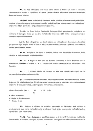 36
Art. 66. Nas edificações com recuo lateral inferior a 1,50m (um metro e cinquenta
centímetros) fica proibida a construção de portas, janelas, terraços, varandas e cobertas que despejem
águas nos terrenos lindeiros.
Parágrafo único. Em qualquer pavimento acima do térreo, quando a edificação encostar
na lateral e houver terraços ou pavimento de transição, será obrigatória a vedação para o vizinho localizada
a no mínimo 1,50m (um metro e cinquenta centímetros) da divisa.
Art. 67. No Grupo de Uso Residencial, Sub-grupo Misto, as edificações poderão ter um
pavimento de transição, desde que sua área fechada não ultrapasse a 25% (vinte e cinco por cento) do
pavimento imediatamente inferior.
Art. 68. Será obrigatório o uso de elevadores nas edificações em desenvolvimento vertical
que possuam lajes de piso acima da cota de 13,00 m (treze metros), contados a partir do nível médio do
passeio por onde existe acesso.
Art. 69. A fração do lote aplica-se somente para os usos residenciais multifamiliar, misto,
comércio e serviço múltiplos e hotel-residência.
Art. 70. A fração do lote para as diversas Microzonas e Zonas Especiais são as
estabelecidas no Anexo 5, Tabelas 5.1 e 5.2 - Indicadores Urbanos da Ocupação por Microzona e Zonas
Especiais.
Art. 71. O número máximo de unidades no lote será definido pela fração do lote
correspondente a cada unidade construída.
§1º. O número máximo de unidades a ser construido no lote é resultante da divisão da área
do terreno (At) pela fração do lote (Fl) definida para a microzona onde se encontra o lote, multiplicada pelo
pelo índice de aproveitamento (I.A.) da respectiva microzona ou zona especial.
Número de unidades (Nu) = At x I.A. , onde:
Fl
At = Área do Terreno
IA = Indice de Aproveitamento
Fl = Fração do lote
§2º. Quando o número de unidades encontrado for fracionado, será adotado o
arredondamento para menor na fração inferior a 0,5 (zero virgula cinco) e para maior na fração igual ou
superior a 0,5 (zero vírgula cinco).
Art. 72. Para o Subgrupo de Uso Misto, classes M-3, M-8 e M-11, residencia multifamiliar
com atividades de comércio e serviços, dispostas numa mesma edificação ou em edificações distintas em um
 