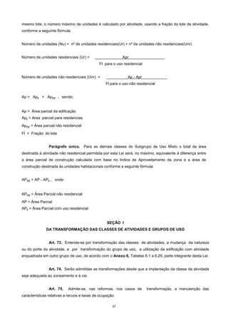 37
mesmo lote, o número máximo de unidades é calculado por atividade, usando a fração do lote da atividade,
conforme a seguinte fórmula:
Número de unidades (Nu) = nº de unidades residenciais(Ur) + nº de unidades não residenciais(Unr)
Número de unidades residenciais (Ur) = _____________Apr_________________
Fl para o uso residencial
Número de unidades não residenciais (Unr) = __________Ap - Apr____________
Fl para o uso não residencial
Ap = Apr + Apnr , sendo:
Ap = Área parcial da edificação
Apr = Area parcial para residencias
Apnr = Área parcial não residencial
Fl = Fração do lote
Parágrafo único. Para as demais classes do Subgrupo de Uso Misto o total da área
destinada à atividade não residencial permitida por esta Lei será, no máximo, equivalente à diferença entre
a área parcial de construção calculada com base no Indice de Aproveitamento da zona e a área de
construção destinada às unidades habitacionais conforme a seguinte fórmula:
APnr = AP - APr , onde:
APnr = Área Parcial não residencial
AP = Área Parcial
APr = Área Parcial com uso residencial
SEÇÃO I
DA TRANSFORMAÇÃO DAS CLASSES DE ATIVIDADES E GRUPOS DE USO
Art. 73. Entende-se por transformação das classes de atividades, a mudança da natureza
ou do porte da atividade, e por transformação do grupo de uso, a utilização da edificação com atividade
enquadrada em outro grupo de uso, de acordo com o Anexo 6, Tabelas 6.1 a 6.29, parte integrante desta Lei.
Art. 74. Serão admitidas as transformações desde que a implantação da classe da atividade
seja adequada ao zoneamento e à via.
Art. 75. Admite-se, nas reformas, nos casos de transformação, a manutenção das
características relativas a recuos e taxas de ocupação.
 