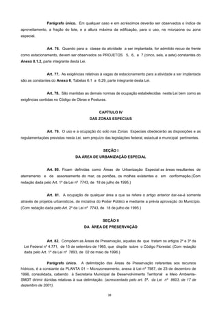 38
Parágrafo único. Em qualquer caso e em acréscimos deverão ser observados o índice de
aproveitamento, a fração do lote, e a altura máxima da edificação, para o uso, na microzona ou zona
especial.
Art. 76. Quando para a classe da atividade a ser implantada, for admitido recuo de frente
como estacionamento, devem ser observados os PROJETOS 5, 6, e 7 (cinco, seis, e sete) constantes do
Anexo 8.1.2, parte integrante desta Lei.
Art. 77. As exigências relativas à vagas de estacionamento para a atividade a ser implantada
são as constantes do Anexo 6, Tabelas 6.1 a 6.29, parte integrante desta Lei.
Art. 78. São mantidas as demais normas de ocupação estabelecidas nesta Lei bem como as
exigências contidas no Código de Obras e Posturas.
CAPÍTULO IV
DAS ZONAS ESPECIAIS
Art. 79. O uso e a ocupação do solo nas Zonas Especiais obedecerão as disposições e as
regulamentações previstas nesta Lei, sem prejuízo das legislações federal, estadual e municipal pertinentes.
SEÇÃO I
DA ÁREA DE URBANIZAÇÃO ESPECIAL
Art. 80. Ficam definidas como Áreas de Urbanização Especial as áreas resultantes de
aterramento e de assoreamento do mar, os pontões, os molhes existentes e em conformação.(Com
redação dada pelo Art. 1º da Lei nº 7743, de 18 de julho de 1995.)
Art. 81. A ocupação de qualquer área a que se refere o artigo anterior dar-se-á somente
através de projetos urbanísticos, de iniciativa do Poder Público e mediante a prévia aprovação do Município.
(Com redação dada pelo Art. 2º da Lei nº 7743, de 18 de julho de 1995.)
SEÇÃO II
DA ÁREA DE PRESERVAÇÃO
Art. 82. Compõem as Áreas de Preservação, aquelas de que tratam os artigos 2º e 3º da
Lei Federal nº 4.771, de 15 de setembro de 1965, que dispõe sobre o Código Florestal. (Com redação
dada pelo Art. 1º da Lei nº 7893, de 02 de maio de 1996.)
Parágrafo único. A delimitação das Áreas de Preservação referentes aos recursos
hídricos, é a constante da PLANTA 01 – Microzoneamento, anexa à Lei nº 7987, de 23 de dezembro de
1996, consolidada, cabendo à Secretaria Municipal de Desenvolvimento Territorial e Meio Ambiente-
SMDT dirimir dúvidas relativas à sua delimitação. (acrescentado pelo art. 5º. da Lei nº 8603, de 17 de
dezembro de 2001).
 