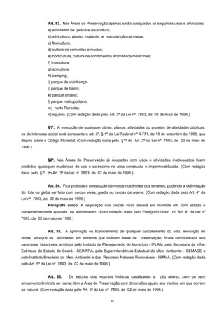 39
Art. 83. Nas Áreas de Preservação apenas serão adequados os seguintes usos e atividades:
a) atividades de pesca e aquicultura;
b) silvicultura, plantio, replantio e manutenção de matas;
c) floricultura;
d) cultura de sementes e mudas;
e) horticultura, cultura de condimentos aromáticos medicinais;
f) fruticultura;
g) apicultura.
h) camping;
i) parque de vizinhança;
j) parque de bairro;
k) parque urbano;
l) parque metropolitano;
m) horto Florestal;
n) aquário. (Com redação dada pelo Art. 3º da Lei nº 7893, de 02 de maio de 1996.)
§1º. A execução de quaisquer obras, planos, atividades ou projetos de atividades públicas,
ou de interesse social será consoante o art. 3º, § 1º da Lei Federal nº 4.771, de 15 de setembro de 1965, que
dispõe sobre o Código Florestal. (Com redação dada pelo §1º do Art. 3º da Lei nº 7893, de 02 de maio de
1996.)
§2º. Nas Áreas de Preservação já ocupadas com usos e atividades inadequados ficam
proibidas quaisquer mudanças de uso e acréscimo na área construida e impermeabilizada. (Com redação
dada pelo §2º do Art. 3º da Lei nº 7893, de 02 de maio de 1996.)
Art. 84. Fica proibida a construção de muros nos limites dos terrenos, podendo a delimitação
do lote ou gleba ser feita com cercas vivas, gradis ou cercas de arame. (Com redação dada pelo Art. 4º da
Lei nº 7893, de 02 de maio de 1996.)
Parágrafo único. A vegetação das cercas vivas deverá ser mantida em bom estado e
convenientemente aparada no alinhamento. (Com redação dada pelo Parágrafo único do Art. 4º da Lei nº
7893, de 02 de maio de 1996.)
Art. 85. A aprovação ou licenciamento de qualquer parcelamento do solo, execução de
obras, serviços ou atividades em terrenos que incluam áreas de preservação, ficará condicionada aos
pareceres favoráveis, emitidos pelo Instituto de Planejamento do Município - IPLAM, pela Secretaria da Infra-
Estrutura do Estado do Ceará - SEINFRA, pela Superintendência Estadual do Meio Ambiente - SEMACE e
pelo Instituto Brasileiro do Meio Ambiente e dos Recursos Naturais Renováveis - IBAMA. (Com redação dada
pelo Art. 5º da Lei nº 7893, de 02 de maio de 1996.)
Art. 86. Os trechos dos recursos hídricos canalizados a céu aberto, com ou sem
arruamento limítrofe ao canal, têm a Área de Preservação com dimensões iguais aos trechos em que correm
ao natural. (Com redação dada pelo Art. 6º da Lei nº 7893, de 02 de maio de 1996.)
 