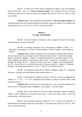 40
Art. 87. Os trechos dos recursos hídricos canalizados em galeria, e que não apresentam
área de preservação, terão uma " faixa de proteção de galeria" com dimensão mínima de 2,0m (dois
metros) para cada lado dos limites da galeria. (Com redação dada pelo Art. 7º da Lei nº 7893, de 02 de
maio de 1996.)
Parágrafo único. Para as edificações já implantadas na " faixa de proteção da galeria" são
permitidas apenas obras de manutenção relativas à conservação, segurança e higiene. (Com redação dada
pelo Parágrafo único do Art. 7º da Lei nº 7893, de 02 de maio de 1996.)
SEÇÃO III
DA ÁREA DE PROTEÇÃO
Art. 88. A Área de Proteção compreende as áreas contíguas às Áreas de Preservação,
constituindo-se em uma área de transição.
Art. 89. As atividades adequadas são as relacionadas no Anexo 7, Tabela 7.1 -
Adequação dos Sub-grupos por Classe às Zonas Especiais - Área de Proteção, partes integrantes
desta Lei.
Parágrafo único. Considera adequada à Área de proteção a atividade código 00.00.04-
Conjunto Habitacional (Grupo de casas, Conjunto residencial, Casas em série, Condomínio horizontal) –
classe 3, constante do Anexo 6 – Tabela 6.1 – Subgrupo Residencial –R, a atividade código 80.10.01 –
Centro Integrado de Educação e Saúde (creche, escola, posto) – classe 4PE, e as classes 2 e 3 das
atividades de códigos 80.11.01 – Escola de Primeiro grau nível 1 (maternal. Jardim alfabetização),
80.11.02 – Creche e 80.12.81 – Ensino de Primeiro grau, constante do Anexo 6 – Tabela 6.12 – Subgrupo
Educação – SE. (acrescentado pelo art. 6º. da Lei nº 8603, de 17 de dezembro de 2001).
Art. 90. Os indicadores urbanos são os contidos no Anexo 5, Tabela 5.2 - Indicadores
Urbanos da Ocupação nas Zonas Especiais, parte integrante desta Lei.
Art. 91. A adequação das atividades ao sistema viário está contida nos Anexos 8 e 9,
Tabelas 8.1 a 8.27 e 9.1 a 9.6 - Adequação das Atividades por Classe ao Sistema Viário, partes
integrantes desta Lei.
Parágrafo único. Os recuos para os usos residencial e misto nas classes adequadas, bem
como a norma 17 (dezessete) contida no Anexo 8.1 não se aplicam à Área de Proteção.
Art. 92. Para os usos residencial e misto nas classes adequadas, contidos no Anexo 7,
Tabela 7.1 ficam estabelecidos os seguintes recuos: frente - 5,00m (cinco metros), lateral - 3,00m (três
metros), fundos - 3.00m (três metros).
Art. 93. Para as atividades residencial, classes R-1 e R-3, e de Uso misto, classe M-1 no
pavimento térreo é permitido encostar nas divisas laterais. ( com redação dada pelo art. 7º da Lei nº 8603,
de 17 de dezembro de 2001).
 