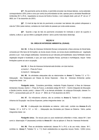 41
§1º. No pavimento acima do térreo, é permitido encostar nas divisas laterais, numa extensão
correspondente a 25% (vinte e cinco por cento) da profundidade do lote, apenas para a atividade Residêncial
Unifamiliar (R-1 e R-3), respeitados os recuos de frente e fundos. ( com redação dada pelo art. 8º da Lei nº
8603, de 17 de dezembro de 2001).
§2º. O nível de laje de teto do pavimento a encostar nas laterais não poderá ultrapassar a
cota de 7,00m (sete metros), contados do nível médio do passeio por onde existe acesso.
§3º. Quando a laje de teto do pavimento encostado for inclinada e servir de suporte à
coberta, a altura a que se refere o parágrafo anterior será o ponto mais baixo desta laje.
SEÇÃO IV
DA ÁREA DE INTERESSE AMBIENTAL (DUNAS)
Art. 94. A Área de Interesse Ambiental (Dunas) compreende a faixa arenosa do litoral leste,
composta por três tipos de formações: as dunas atuais móveis, as dunas atuais estabilizadas por vegetação
pioneira e por mais antigas edafizadas. Caracteriza-se por elevada permeabilidade, baixa fertilidade natural,
vegetação singular e localizada, e que, por suas condições físicas, químicas e morfológicas, requer fortes
limitações quanto ao uso e ocupação.
Art. 95. A Área de Interesse Ambiental está dividida em dois trechos:
a) trecho I - Praia do Futuro
b) trecho II - Sabiaguaba
Art. 96. As atividades adequadas são as relacionadas no Anexo 7, Tabelas 7.2 e 7.3 -
Adequação dos Subgrupos por Classe às Zonas Especiais - Área de Interesse Ambiental, partes
integrantes desta Lei.
Parágrafo único. Considera permitidas, mediante Projeto Especial, à Área de Interesse
Ambiental ( Dunas), trecho I – Praia do Futuro, a atividade código 80.10.01 – Centro Integrado de Educação
e Saúde (creche, escola, posto) – classe 4 PE, e as demais atividades do subgrupo Educação, classes 3 e
PGT1. ( acrescentado pelo art. 9º. da Lei nº 8603, de 17 de dezembro de 2001).
Art. 97. Os indicadores urbanos, são os contidos no Anexo 5, Tabela 5.2 - Indicadores
Urbanos da Ocupação nas Zonas Especiais, partes integrantes desta Lei.
Art. 98. A adequação das atividades ao sistema viário está contida nos Anexos 8 e 9,
Tabelas 8.1 a 8.27 e 9.1 a 9.6 - Adequação das Atividades por Classe ao Sistema Viário, partes
integrantes desta Lei.
Parágrafo único. Os recuos para os usos residencial unifamiliar e misto, classe M-1, bem
como a observação 17 (dezessete) contida no Anexo 8.1 não se aplicam à Área de Interesse Ambiental.
Art. 99. Para as atividades residencial, classes R-1 e R-3, e de uso misto, classe M-1,
contidas no Anexo 7, Tabelas 7.2 e 7.3, ficam estabelecidos os seguintes recuos: frente - 5,00m (cinco
 