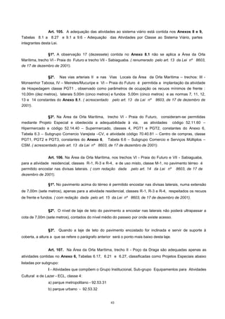 43
Art. 105. A adequação das atividades ao sistema viário está contida nos Anexos 8 e 9,
Tabelas 8.1 a 8.27 e 9.1 a 9.6 - Adequação das Atividades por Classe ao Sistema Viário, partes
integrantes desta Lei.
§1º. A observação 17 (dezessete) contida no Anexo 8.1 não se aplica a Área da Orla
Marítima, trecho VI - Praia do Futuro e trecho VII - Sabiaguaba. ( renumerado pelo art. 13 da Lei nº 8603,
de 17 de dezembro de 2001).
§2º. Nas vias arteriais II e nas Vias Locais da Área da Orla Marítima – trechos: III -
Monsenhor Tabosa, IV – Meireles/Mucuripe e VI – Praia do Futuro é permitida a implantação da atividade
de Hospedagem classe PGT1 , observado como parâmetros de ocupação os recuos mínimos de frente :
10,00m (dez metros), laterais 5,00m (cinco metros) e fundos 5,00m (cinco metros) e as normas 7, 11, 12,
13 e 14 constantes do Anexo 8.1. ( acrescentado pelo art. 13 da Lei nº 8603, de 17 de dezembro de
2001).
§3º. Na Área da Orla Marítima, trecho VI - Praia do Futuro, consideram-se permitidas
mediante Projeto Especial e obedecida a adequabilidade à via, as atividades código 52.11.60 –
Hipermercado e código 52.14.40 – Supermercado, classes 4, PGT1 e PGT2, constantes do Anexo 6,
Tabela 6.3 – Subgrupo Comercio Varejista –CV, e atividade código 70.40.81 – Centro de compras, classe
PGT1, PGT2 e PGT3, constantes do Anexo 6, Tabela 6.6 – Subgrupo Comercio e Serviços Múltiplos –
CSM. ( acrescentado pelo art. 13 da Lei nº 8603, de 17 de dezembro de 2001).
Art. 106. Na Área da Orla Marítima, nos trechos VI - Praia do Futuro e VII - Sabiaguaba,
para a atividade residencial, classes R-1, R-3 e R-4, e de uso misto, classe M-1, no pavimento térreo é
permitido encostar nas divisas laterais. ( com redação dada pelo art. 14 da Lei nº 8603, de 17 de
dezembro de 2001).
§1º. No pavimento acima do térreo é permitido encostar nas divisas laterais, numa extensão
de 7,00m (sete metros), apenas para a atividade residencial, classes R-1, R-3 e R-4, respeitados os recuos
de frente e fundos. ( com redação dada pelo art. 15 da Lei nº 8603, de 17 de dezembro de 2001).
§2º. O nível de laje de teto do pavimento a encostar nas laterais não poderá ultrapassar a
cota de 7,00m (sete metros), contados do nível médio do passeio por onde existe acesso.
§3º. Quando a laje de teto do pavimento encostado for inclinada e servir de suporte à
coberta, a altura a que se refere o parágrafo anterior será o ponto mais baixo desta laje.
Art. 107. Na Área da Orla Marítima, trecho II - Poço da Draga são adequadas apenas as
atividades contidas no Anexo 6, Tabelas 6.17, 6.21 e 6.27, classificadas como Projetos Especiais abaixo
listadas por subgrupo:
I - Atividades que compõem o Grupo Institucional, Sub-grupo Equipamentos para Atividades
Cultural e de Lazer - ECL, classe 4:
a) parque metropolitano - 92.53.31
b) parque urbano - 92.53.32
 