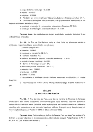 44
c) parque de bairro / vizinhança - 92.53.33
d) aquário - 90.50.03
e) camping - 92.62.22
II - Atividades que compõem o Grupo Urbo-agrário, Sub-grupo Pesca e Aquicultura UA - 4.
III - Atividades que compõem o Grupo Industrial, Sub-grupo Indústrias Inadequadas - II nas
seguintes atividades e respectivos códigos:
a) construção e reparação de embarcações e de estrutura flutuantes - 35.10.00;
b) construção de embarcações para esporte e lazer - 35.12.20.
Parágrafo único. Nas instalações que abrigam as atividades constantes do incisso III não
serão admitidas ampliações.
Art. 108. Na Área da Orla Marítima, trecho V - Iate Clube são adequadas apenas as
atividades e respectivos códigos, abaixo listados por sub-grupo:
I - Comercio Varejista - CV :
a) peixaria - 25.29.92;
b) mercearia ou mercadinho - 52.13.21;
II - Comercio Atacadista - CA:
a) comércio atacadista de pescado, crustáceos e moluscos - 51.35.71;
b) armazéns (gerais, frigorifícos) - 63.12.61;
III - Serviço de Alimentação e Lazer - SAL:
a) restaurante, pizzaria, churrascaria - 55.21.21;
b) botequim / bar - 55.29.85;
c) lanchonete - 55.22.01
d) cantina - 55.23.90;
IV - Equipamento p/ Atividades Cultural e de Lazer enquadrado no código 92.61.41 - Clube
desportivo;
V - Indústria Adequada ao Meio Urbano - IA enquadrada no código 36.99.49 - Fabricação de
gelo.
SEÇÃO VI
DA ÁREA DE FAIXA DE PRAIA
Art. 109. A Área da Faixa de Praia, parte da orla marítima do Município de Fortaleza,
constitui-se da área coberta e descoberta periódicamente pelas águas marítimas, acrescidas da faixa de
material detrítico, tais como areias, cascalhos, seixos e pedregulhos, até o limite onde se inicie a vegetação
natural ou outro ecossistema, ou até o primeiro logradouro público e de acordo com o disposto nesta Lei.
(Com redação dada pelo Art. 1º da Lei nº 7812, de 30 de outubro de 1995.)
Parágrafo único. Todos os trechos da Área da Faixa de Praia são áreas "non aedificandi" e
destinam-se ao lazer e à prática de atividades esportivas. (Com redação dada pelo Parágrafo único do Art. 1º
da Lei nº 7812, de 30 de outubro de 1995.)
 