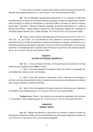 46
f) - instrumentos de controle do sistema hidro-sanitário inclusive dos lançamentos finais dos
efluentes. (Com redação dada pelo §1º do Art. 4º da Lei nº 7812, de 30 de outubro de 1995.)
§2º. Para as edificações e equipamentos existentes até 07 de novembro de 1996 serão
permitidos apenas os serviços de manutenção relativos à segurança e higiene dos equipamentos, mediante
prévia orientação do Instituto de Planejamento do Município-IPLAM e concessão de Álvará de Reparos
Gerais pelas Secretarias Executivas Regionais integrantes da estrutura administrativa da Prefeitura
Municipal de Fortaleza, ficando proibido o acréscimo de área construída ou coberta com a utilização de
material de qualquer natureza. (Com redação dada pelo Art. 4º da Lei nº 8161, de 01 de junho de 1998.)
§3º. Ficará a critério do Poder Público Municipal, na forma prevista nos arts 737, inciso VII e
759 a 762, da Lei nº 5530, de 17 de dezembro de 1981, determinar e promover ao desfazimento ou
demolição de parte ou do todo das edificações e equipamentos existentes que estejam em desacordo com os
constantes de projeto de urbanização já executado, na forma e na data da sua implantação, ou com o projeto
urbanístico a ser estabelecido para o respectivo trecho da Área da Faixa de Praia. (Com redação dada pelo
§3º do Art. 4º da Lei nº 7812, de 30 de outubro de 1995.)
SEÇÂO VII
DA ÁREA DE INTERESSE URBANÍSTICO
Art. 113. A Área de Interesse Urbanístico da Praia de Iracema fica dividida em 03 (três)
setores de uso e ocupação do solo, Planta 4, sendo:
I - Setor 1, como área destinada à revitalização urbana com incentivo à implantação dos
usos Habitacional, Cultural, de Lazer e de Hotelaria;
II - Setor 2, como área destinada à preservação urbana, envolvendo a manutenção do
ambiente, no tocante ao parcelamento do solo, à volumetria e às características das edificações e às relações
entre o espaço edificado e o espaço não edificado;
III - Setor 3, como área destinada à renovação urbana com incentivo aos usos Habitacional
e de Hotelaria. (Com redação dada pelo Art. 2º da Lei nº 7814, de 30 de outubro de 1995 )
Parágrafo único. O Setor 1 fica dividido em dois sub-setores, identificados como Sub-setor
1.1 e Sub-setor 1.2. (Com redação dada pelo §1º do Art. 2º da Lei nº 7814, de 30 de outubro de 1995 )
SUBSEÇÂO I
NORMAS GERAIS
Art. 114. Qualquer parcelamento do solo deverá ser submetido à análise do Instituto de
Planejamento do Município - IPLAM, a fim de receber diretrizes para o seu projeto, obedecendo o disposto na
Lei nº 5122-A, de 13 de março de 1979, e suas posteriores alterações.
 