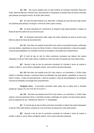 48
Art. 120. Dos recuos exigidos para os lotes lindeiros às Avenidas Historiador Raimundo
Girão, Almirante Barroso e Pessoa Anta, será deduzida e incorporada ao passeio faixa de terreno suficiente
para perfazer uma largura mínima de 3,00m (três metros).
§1º. No caso dos lotes lindeiros à Av. Beira Mar, a dedução de que trata este artigo deverá
ser suficiente para perfazer uma largura mínima de 4,00m (quatro metros).
§2º. As áreas deduzidas em cumprimento ao disposto neste artigo passarão a integrar as
faixas de domínio público de uso comum do povo.
§3º. As deduções decorrentes deste artigo não serão reduzidas da área do terreno para
efeito do cálculo do Índice de Aproveitamento.
Art. 121. Nos lotes com testada de até 8,00m (oito metros), é permitido encostar a edificação
nas duas laterais, respeitados os recuos de frente e fundos, o índice de aproveitamento, a taxa de ocupação,
a taxa de permeabilidade e as condições mínimas de ventilação e iluminação dos compartimentos.
§1º. O nível de laje do teto do último pavimento encostado nas laterais não poderá
ultrapassar a cota de 7,00m (sete metros), contados do nível mais baixo do passeio por onde existe acesso.
§2º. Quando a laje de teto do pavimento encostado for inclinada e servir de suporte à
coberta, a altura a que se refere o parágrafo anterior será o ponto mais baixo desta laje.
Art. 122. Nos lotes com testada entre 8,01 (oito metros e um centímetro), e 12,00m (doze
metros), é permitido encostar o pavimento térreo da edificação nas duas laterais, respeitados os recuos de
frente e fundos, o índice de aproveitamento, a taxa de ocupação, a taxa de permeabilidade e as condições
mínimas de ventilação e iluminação dos compartimentos.
Parágrafo único. A permissão concedida neste artigo não se aplica para a atividade
residencial classes R-2, R-5, R-6, R-9, R-10 e R-11.
Art. 123. Nos lotes com testada entre 8,01m (oito metros e um centímetro), e 12,00m (doze
metros), acima do pavimento térreo, é permitido encostar a edificação em apenas uma das divisas laterais,
para os subgrupos de uso - Residencial classe R-1 e Hospedagem.
§1º. O nível da laje de teto do último pavimento encostado na lateral não poderá ultrapassar
a cota de 7,00m (sete metros), contados do nível mais baixo do passeio por onde existe acesso.
§2º. Quando a laje de teto do pavimento encostado for inclinada e servir de suporte à
coberta, a altura a que se refere o parágrafo anterior será o ponto mais baixo desta laje.
 