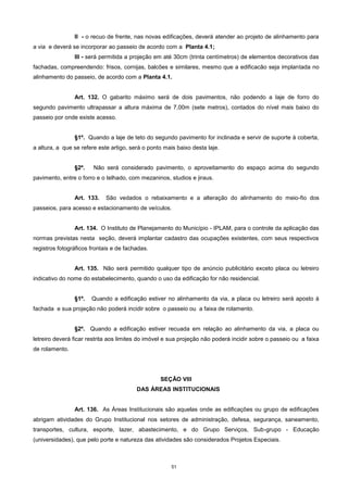 51
II - o recuo de frente, nas novas edificações, deverá atender ao projeto de alinhamento para
a via e deverá se incorporar ao passeio de acordo com a Planta 4.1;
III - será permitida a projeção em até 30cm (trinta centímetros) de elementos decorativos das
fachadas, compreendendo: frisos, cornijas, balcões e similares, mesmo que a edificacão seja implantada no
alinhamento do passeio, de acordo com a Planta 4.1.
Art. 132. O gabarito máximo será de dois pavimentos, não podendo a laje de forro do
segundo pavimento ultrapassar a altura máxima de 7,00m (sete metros), contados do nível mais baixo do
passeio por onde existe acesso.
§1º. Quando a laje de teto do segundo pavimento for inclinada e servir de suporte à coberta,
a altura, a que se refere este artigo, será o ponto mais baixo desta laje.
§2º. Não será considerado pavimento, o aproveitamento do espaço acima do segundo
pavimento, entre o forro e o telhado, com mezaninos, studios e jiraus.
Art. 133. São vedados o rebaixamento e a alteração do alinhamento do meio-fio dos
passeios, para acesso e estacionamento de veículos.
Art. 134. O Instituto de Planejamento do Município - IPLAM, para o controle da aplicação das
normas previstas nesta seção, deverá implantar cadastro das ocupações existentes, com seus respectivos
registros fotográficos frontais e de fachadas.
Art. 135. Não será permitido qualquer tipo de anúncio publicitário exceto placa ou letreiro
indicativo do nome do estabelecimento, quando o uso da edificação for não residencial.
§1º. Quando a edificação estiver no alinhamento da via, a placa ou letreiro será aposto à
fachada e sua projeção não poderá incidir sobre o passeio ou a faixa de rolamento.
§2º. Quando a edificação estiver recuada em relação ao alinhamento da via, a placa ou
letreiro deverá ficar restrita aos limites do imóvel e sua projeção não poderá incidir sobre o passeio ou a faixa
de rolamento.
SEÇÂO VIII
DAS ÁREAS INSTITUCIONAIS
Art. 136. As Áreas Institucionais são aquelas onde as edificações ou grupo de edificações
abrigam atividades do Grupo Institucional nos setores de administração, defesa, segurança, saneamento,
transportes, cultura, esporte, lazer, abastecimento, e do Grupo Serviços, Sub-grupo - Educação
(universidades), que pelo porte e natureza das atividades são considerados Projetos Especiais.
 