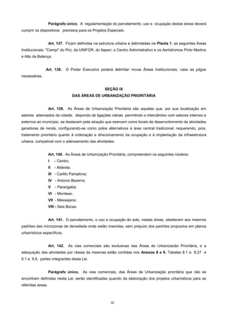 52
Parágrafo único. A regulamentação do parcelamento, uso e ocupação destas áreas deverá
cumprir os dispositivos previstos para os Projetos Especiais.
Art. 137. Ficam definidas na estrutura urbana e delimitadas na Planta 1, as seguintes Áreas
Institucionais: "Campi" do Pici, da UNIFOR, do Itaperi, o Centro Administrativo e os Aeródromos Pinto Martins
e Alto da Balança.
Art. 138. O Poder Executivo poderá delimitar novas Áreas Institucionais, caso as julgue
necessárias.
SEÇÃO IX
DAS ÁREAS DE URBANIZAÇÃO PRIORITÁRIA
Art. 139. As Áreas de Urbanização Prioritária são aquelas que, por sua localização em
setores adensados da cidade, dispondo de ligações viárias permitindo o intercâmbio com setores internos e
externos ao município, se destacam pela atração que exercem como locais de desenvolvimento de atividades
geradoras de renda, configurando-se como polos alternativos à área central tradicional, requerendo, pois,
tratamento prioritário quanto à ordenação e direcionamento da ocupação e à implantação da infraestrutura
urbana, compatível com o adensamento das atividades.
Art. 140. As Áreas de Urbanização Prioritária, compreendem os seguintes núcleos:
I - Centro;
II - Aldeota;
III - Carlito Pamplona;
IV - Antonio Bezerra;
V - Parangaba;
VI - Montese;
VII - Messejana;
VIII - Seis Bocas.
Art. 141. O parcelamento, o uso e ocupação do solo, nestas áreas, obedecem aos mesmos
padrões das microzonas de densidade onde estão inseridas, sem prejuizo dos padrões propostos em planos
urbanísticos específicos.
Art. 142. As vias comerciais são exclusivas das Áreas de Urbanizacão Prioritária, e a
adequação das atividades por classe às mesmas estão contidas nos Anexos 8 e 9, Tabelas 8.1 a 8.27 e
9.1 a 9.6, partes integrantes desta Lei.
Parágrafo único. As vias comerciais, das Áreas de Urbanização prioritária que não se
encontram definidas nesta Lei, serão identificadas quando da elaboração dos projetos urbanísticos para as
referidas áreas.
 