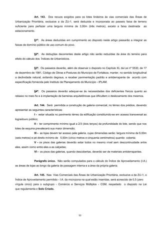 53
Art. 143. Dos recuos exigidos para os lotes lindeiros às vias comerciais das Áreas de
Urbanização Prioritária, exclusive a da ZU-1, será deduzida e incorporada ao passeio faixa de terreno
suficiente para perfazer uma largura mínima de 3,00m (três metros), exceto a faixa destinada ao
estacionamento.
§1º. As áreas deduzidas em cumprimento ao disposto neste artigo passarão a integrar as
faixas de domínio público de uso comum do povo.
§2º. As deduções decorrentes deste artigo não serão reduzidas da área do terreno para
efeito do cálculo dos Índices de Urbanísticos.
§3º. Os passeios deverão, além de observar o disposto no Capítulo XL da Lei nº 5530, de 17
de dezembro de 1981, Código de Obras e Posturas do Município de Fortaleza, manter, no sentido longitudinal
a declividade natural, evitando degraus, e receber pavimentação padrão e antiderrapante de acordo com
especificação fornecida pelo Instituto de Planejamento do Município - IPLAM.
§4º. Os passeios deverão adequar-se às necessidades dos deficientes físicos quanto ao
rebaixo no meio fio e à implantação de barreiras arquitetônicas que dificultem o deslocamento dos mesmos.
Art. 144. Será permitida a construção de galeria comercial, no térreo dos prédios, devendo
apresentar as seguintes características:
I - estar situada no pavimento térreo da edificação constituindo-se em acesso transversal ao
logradouro público;
II - ter comprimento mínimo igual a 2/3 (dois terços) da profundidade do lote, sendo que nos
lotes de esquina prevalecerá sua maior dimensão;
III - as lojas devem ter acesso pela galeria, cujas dimensões serão: largura mínima de 6,00m
(seis metros) e pé direito mínimo de 5,50m (cinco metros e cinquenta centímetros) quando coberta;
V - os pisos das galerias deverão estar todos no mesmo nível sem descontinuidade entre
eles, assim como entre eles a as calçadas;
VI - os pisos das galerias, quando descobertas, deverão ser de materiais antiderrapantes.
Parágrafo único. Não serão computados para o cálculo do Índice de Aproveitamento (I.A.)
as áreas de lojas ao longo da galeria de passagem interna e a área da própria galeria.
Art. 145. Nas Vias Comerciais das Áreas de Urbanização Prioritária, exclusive a da ZU-1, o
Índice de Aproveitamento permitido - I.A. da microzona na qual estão inseridas, será acrescido de 0,5 (zero
vírgula cinco) para o subgrupo - Comércio e Serviços Múltiplos - CSM, respeitado o disposto na Lei
que regulamenta o Solo Criado.
 