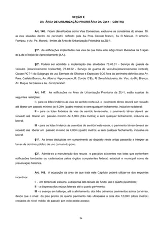 54
SEÇÃO X
DA ÁREA DE URBANIZAÇÃO PRIORITÁRIA DA ZU-1 - CENTRO
Art. 146. Ficam classificadas como Vias Comerciais, exclusive as constantes do Anexo 10,
as vias situadas dentro do perímetro definido pela Av. Pres. Castelo Branco, Av. D. Manuel, R. Antonio
Pompeu, e Av. Pe. Mororó, limites da Área de Urbanização Prioritária da ZU-1.
§1º. As edificações implantadas nas vias de que trata este artigo ficam liberadas da Fração
do Lote e Índice de Aproveitamento (I.A.).
§2º. Poderá ser admitida a implantação das atividades 76.40.01 - Serviço de guarda de
veículos (estacionamento horizontal), 76.40.02 - Serviço de guarda de veículos(estacionamento vertical),
Classe PGT-1 do Subgrupo de uso Serviços de Oficinas e Especiais-SOE fora do perímetro definido pela Av.
Pres. Castelo Branco, Av. Alberto Nepomuceno, R. Conde D’Eu, R. Sena Madureira, Av. Visc. do Rio Branco,
Av. Duque de Caxias e Av. do Imperador.
Art. 147. As edificações na Área de Urbanização Prioritária da ZU-1, estão sujeitas às
seguintes restrições:
I - para os lotes lindeiros às vias de sentido norte-sul, o pavimento térreo deverá ser recuado
até liberar um passeio mínimo de 4,00m (quatro metros) e sem qualquer fechamento, inclusive na lateral;
II - para os lotes lindeiros às vias de sentido leste-oeste, o pavimento térreo deverá ser
recuado até liberar um passeio mínimo de 3,00m (três metros) e sem qualquer fechamento, inclusive na
lateral;
III - para os lotes lindeiros às avenidas de sentido leste-oeste, o pavimento térreo deverá ser
recuado até liberar um passeio mínimo de 4,00m (quatro metros) e sem qualquer fechamento, inclusive na
lateral.
§1º. As áreas deduzidas em cumprimento ao disposto neste artigo passarão a integrar as
faixas de domínio público de uso comum do povo.
§2º. Admite-se a manutenção dos recuos e passeios existentes nos lotes que contenham
edificações tombadas ou cadastradas pelos órgãos competentes federal, estadual e municipal como de
preservação histórica.
Art. 148. A ocupação da área de que trata este Capítulo poderá utilizar-se dos seguintes
incentivos:
I - em terreno de esquina, a dispensa dos recuos de fundo, até o quarto pavimento;
II - a dispensa dos recuos laterais até o quarto pavimento;
III - o avanço em balanço, até o alinhamento, dos três primeiros pavimentos acima do térreo,
desde que o nível do piso pronto do quarto pavimento não ultrapasse a cota dos 12,00m (doze metros)
contados do nível médio do passeio por onde existe acesso;
 