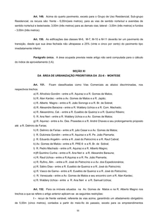 55
Art. 149. Acima do quarto pavimento, exceto para o Grupo de Uso Residencial, Sub-grupo
Residencial, os recuos são: frente - 6,00m(seis metros), para as vias de sentido norte/sul e avenidas de
sentido norte/sul e leste/oeste; 3,00m (três metros) para as demais vias; lateral - 3,00m (três metros) e fundos
- 3,00m (três metros).
Art. 150. As edificações das classes M-6, M-7, M-10 e M-11 deverão ter um pavimento de
transição, desde que sua área fechada não ultrapasse a 25% (vinte e cinco por cento) do pavimento tipo
imediatamente inferior.
Parágrafo único. A área ocupada prevista neste artigo não será computada para o cálculo
do índice de aproveitamento (I.A).
SEÇÃO XI
DA ÁREA DE URBANIZAÇÃO PRIORITÁRIA DA ZU-6 - MONTESE
Art. 151. Ficam classificadas como Vias Comerciais as abaixo discriminadas, nos
respectivos trechos:
a) R. Afrodísio Gondim - entre a R. Aquiraz e a R. Gomes de Matos;
b) R. Alan Kardec - entre a Av. Gomes de Matos e a R. Japão;
c) R. Alberto Magno - entre a R. João Sorongo e a R. Br. de Sobral;
d) R. Alexandre Baraúna - entre a R. Waldery Uchoa e a R. Com. Machado;
e) R. Alexandrino, Cel. - entre a R. Eusébio de Queiroz e a R. Queiroz Ribeiro;
f) R. Ana Neri - entre a R. Waldery Uchoa e a Av. Gomes de Matos;
g) R. Aquiraz - entre a Av. Des. Praxedes e a R. André Chaves e seu prolongamento proposto
até a R. Delmiro de Farias;
h) R. Delmiro de Farias - entre a R. julio Cesar e a Av. Gomes de Matos;
i) R. Dulcineia Gondim - entre a R. Aquiraz e a R. Pe. João Piamarta;
j) R. Eduardo Angelim - entre a R. José do Patrocínio e a R. Raul Cabral;
k) Av. Gomes de Matos - entre a R. PRE-9 e a R. Br. de Sobral;
l) R. Pedro Machado - entre a R. Aquiraz e a R. Alberto Magno;
m)R Quintino Cunha - entre a R. Ana Neri e a R. Alexandre Barauna;
n) R. Raul Uchoa - entre a R.Aquiraz e a R. Pe. João Piamarta;
o) R. Rufino, Alm. - entre a R. José do Patrocínio e a Av. dos Expedicionários;
p) R. Sátiro Dias - entre a R. Eusébio de Queiroz e a R. José do Patrocínio;
q) R. Vasco da Gama - entre a R. Eusébio de Queiroz e a R. José do Patrocínio;
r) R. Venezuela - entre a Av. Gomes de Matos e seu encontro com a R. Alan Kardec;
s) R. Waldery Uchoa - entre a R. Ana Neri e a R. Samuel Uchoa;
Art. 152. Para os imóveis situados na Av. Gomes de Matos e na R. Alberto Magno nos
trechos a que se refere o artigo anterior aplicam-se as seguintes restrições:
I - recuo de frente variável, referente às vias acima, garantindo um afastamento obrigatório
de 5,00m (cinco metros), contados a partir do meio-fio do passeio, exceto para os empreendimentos
 