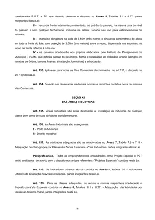 56
considerados P.G.T. e PE, que deverão observar o disposto no Anexo 8, Tabelas 8.1 a 8.27, partes
integrantes desta Lei;
II - recuo de frente totalmente pavimentado, no padrão do passeio, na mesma cota do nível
do passeio e sem qualquer fechamento, inclusive na lateral, vedado seu uso para estacionamento de
veículos;
III - marquise obrigatória na cota de 3.50m (três metros e cinquenta centímetros) de altura
em toda a frente do lote, com projeção de 3,00m (três metros) sobre o recuo, dispensada nas esquinas, no
recuo de frente referido à outra via;
IV - os passeios obedecerão aos projetos elaborados pelo Instituto de Planejamento do
Município - IPLAM, que definirá padrão do pavimento, forma e localização do mobiliário urbano (abrigos em
paradas de ônibus, bancos, lixeiras, sinalização, luminárias) e arborização.
Art. 153. Aplica-se para todas as Vias Comerciais discriminadas no art.151, o disposto no
art. 150 desta Lei.
Art. 154. Deverão ser observadas as demais normas e restrições contidas nesta Lei para as
Vias Comerciais.
SEÇÃO XII
DAS ÁREAS INDUSTRIAIS
Art. 155. Áreas Industriais são áreas destinadas à instalação de industrias de qualquer
classe bem como de suas atividades complementares.
Art. 156. As Áreas Industriais são as seguintes:
I - Porto do Mucuripe
II - Distrito Industrial
Art. 157. As atividades adequadas são as relacionadas no Anexo 7, Tabela 7.9 e 7.10 -
Adequação dos Sub-grupos por Classes às Zonas Especiais - Zona Industriais, partes integrantes desta Lei.
Parágrafo único. Todos os empreendimentos enquadrados como Projeto Especial e PGT
serão analizados de acordo com o disposto nos artigos referentes a "Projetos Especiais" contidos nesta Lei.
Art. 158. Os indicadores urbanos são os contidos no Anexo 5, Tabela 5.2 - Indicadores
Urbanos da Ocupação nas Zonas Especiais, partes integrantes desta Lei.
Art. 159. Para as classes adequadas, os recuos e normas respectivos obedecerão o
disposto para Via Expressa contidos no Anexo 8, Tabelas 8.1 a 8.27 - Adequação das Atividades por
Classe ao Sistema Viário, partes integrantes desta Lei.
 
