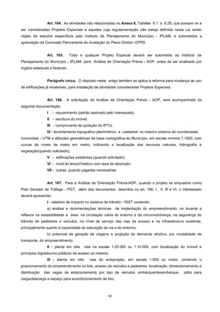 58
Art. 164. As atividades não relacionadas no Anexo 6, Tabelas 6.1 a 6.29, que possam vir a
ser consideradas Projetos Especiais e aquelas cuja regulamentação não esteja definida nesta Lei serão
objeto de estudos específicos pelo Instituto de Planejamento do Município - IPLAM, e submetidos a
apreciação da Comissão Permanente de Avaliação do Plano Diretor- CPPD.
Art. 165. Todo e qualquer Projeto Especial deverá ser submetido ao Instituto de
Planejamento do Município - IPLAM, para Análise de Orientação Prévia - AOP, antes de ser analisado por
órgãos estaduais e federais.
Parágrafo único. O disposto neste artigo também se aplica à reforma para mudança de uso
de edificações já existentes, para instalação de atividades consideradas Projetos Especiais.
Art. 166. A solicitação da Análise de Orientação Prévia - AOP, será acompanhada da
seguinte documentação:
I - requerimento padrão assinado pelo interessado.
II - escritura do imóvel;
III - comprovante de quitação do IPTU;
IV - levantamento topográfico planimétrico e cadastral, no mesmo sistema de coordenadas
horizontais - UTM e altitudes geométricas da base cartográfica do Município, em escala mínima 1:1000, com
curvas de níveis de metro em metro, indicando a localização dos recursos naturais, hidrografia e
vegetação(quando solicitado);
V - edificações existentes (quando solicitado);
VI - nível do lençol freático com taxa de absorção;
VII - outras, quando julgadas necessárias.
Art. 167. Para a Análise de Orientação Prévia-AOP, quando o projeto se enquadrar como
Polo Gerador de Tráfego - PGT, além dos documentos descritos no art. 166, I , II, III e VI, o interessado
deverá apresentar :
I - relatório de impacto no sistema de trânsito - RIST contendo:
a) análise e recomendações técnicas de implantação do empreendimento, no tocante a
reflexos na acessibilidade à área, na circulação viária do entorno e da circunvizinhança, na segurança do
trânsito de pedestres e veículos, no nível de serviço das vias de acesso e na infraestrutura existente,
principalmente quanto à capacidade de saturação da via e do entorno;
b) potencial de geração de viagens e projeção da demanda atrativa, por modalidade de
transporte, do empreendimento;
II - planta em três vias na escala 1:20.000 ou 1:10.000, com localização do imóvel e
principais logradouros públicos de acesso ao mesmo;
III - planta em três vias do anteprojeto, em escala 1:500 ou maior, contendo o
posicionamento do empreendimento no lote, acesso de veículos e pedestres, localização, dimensionamento e
distribuição das vagas de estacionamento por tipo de veículos, embarque/desembarque, pátio para
carga/descarga e espaço para acondicionamento de lixo;
 
