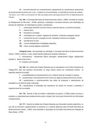 59
IV - memorial descritivo do empreendimento, apresentando as características operacionais
de funcionamento de acordo com o uso, o impacto na circunvizinhança e a previsão do número de usuários.
(ver Anexo - Lei nº. 8243, de 18 de janeiro de 1999, que dispõe sobre à aprovação prévia de PGT no Órgão Municipal de
Trânsito.)
Art. 168. A Comissão Normativa de Desenvolvimento Urbano - CNDU, vinculada ao Instituto
de Planejamento do Município - IPLAM, apreciará a solicitação e fornecerá diretrizes, para elaboração de
estudos de viabilidade de implantação do projeto, considerando:
I - preservação ambiental: recursos hídricos, reservas naturais, e controle da poluição;
II - sistema viário;
III - transporte e circulação;
IV - interrelação com a cidade - Aspectos do ambiente construido e paisagem natural;
V - zoneamento de uso e ocupação do solo, indicadores urbanos da ocupação;
VI - parcelamento do solo;
VII - normas estabelecidas em legislação específica;
VIII - outras, quando julgadas necessárias.
Parágrafo único. Na apreciação da solicitação a Comissão Normativa de Desenvolvimento
Urbano - CNDU, conforme o caso, exigirá estudos objetivando soluções referentes a:
I - infra-estrutura - saneamento básico (drenagem, abastecimento d'água, esgotamento
sanitário e destino final do lixo).
II - energia e comunicação.
Art. 169. Na análise dos Projetos Especiais que se enquadrarem como Polos Geradores de
Tráfego-PGT, alem dos aspectos mencionados no artigo anterior deverá ser considerado tambem os
seguintes aspectos do projeto:
I - compatibilização do empreendimento com o sistema viário de circulação e acessos;
II - características e dimensionamento do número de vagas de estacionamento de veículos.
III - características e dimensionamento das áreas de embarque e desembarque de
passageiros e do pátio de carga e descarga.
IV - características e localização dos dispositivos de acesso de veículos e pedestres e
respectiva área de acumulação.
Art. 170. Durante a fase de análise e elaboração do parecer, a CNDU poderá convocar o
projetista ou responsável para esclarecimentos sobre o projeto, bem como para fornecimento de informações
complementares.
Art. 171. Quando da análise dos Projetos Especiais que demandem estudos específicos, ou
que não se encontrem regulamentados na presente Lei, o parecer elaborado pela Comissão Normativa de
Desenvolvimento Urbano - CNDU, será submetido à apreciação da Comissão Permanente de Avaliação do
Plano Diretor - CPPD.
 