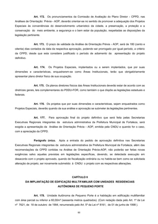 60
Art. 172. Os pronunciamentos da Comissão de Avaliação do Plano Diretor - CPPD, nas
Análises de Orientação Prévia - AOP, deverão orientar-se no sentido de promover a adequação dos Projetos
Especiais às conveniências do desenvolvimento urbanístico da cidade, a preservação, a proteção e a
conservação do meio ambiente, a segurança e o bem estar da população, respeitadas as disposições da
legislação pertinente.
Art. 173. O prazo de validade da Análise de Orientação Prévia - AOP, será de 180 (cento e
oitenta) dias contados da data da respectiva aprovação, podendo ser prorrogado por igual período, a critério
da CPPD, desde que esta considere justificado o período de adiamento da apresentação do projeto
definitivo.
Art. 174. Os Projetos Especiais, implantados ou a serem implantados, que por suas
dimensões e características, enquadrarem-se como Áreas Institucionais, terão que obrigatóriamente
apresentar plano diretor físico de sua ocupação.
Art. 175. Os planos diretores físicos das Áreas Institucionais deverão estar de acordo com as
diretrizes gerais, leis complementares do PDDU-FOR, como também o que dispõe as legislações estaduais e
federais.
Art. 176. Os projetos que por suas dimensões e características, sejam enquadrados como
Projetos Especiais, deverão quando da sua análise e aprovação se submeter às legislações pertinentes.
Art. 177. Para aprovação final do projeto definitivo que será feita pelas Secretarias
Executivas Regionais integrantes da estrutura administrativa da Prefeitura Municipal de Fortaleza, será
exigida a apresentação da Análise de Orientação Prévia - AOP, emitida pela CNDU e quando for o caso,
com a apreciação da CPPD.
Parágrafo único. Após a entrada do pedido de aprovação definitiva nas Secretarias
Executivas Regionais integrantes da estrutura administrativa da Prefeitura Municipal de Fortaleza, além das
recomendações da CPPD contidas na Análise de Orientação Prévia-AOP, não poderão ser feitas novas
exigências salvo aquelas previstas em legislações específicas, devendo, se detectada execução em
desacordo com o projeto aprovado, quando de fiscalização ordinária ou no habite-se bem como se solicitada
alteração de projeto, ser novamente submetido à CNDU o projeto com as respectivas alterações.
CAPÍTULO II
DA IMPLANTAÇÃO DE EDIFICAÇÃO MULTIFAMILIAR COM UNIDADES RESIDENCIAIS
AUTÔNOMAS DE PEQUENO PORTE
Art. 178. Unidade Autônoma de Pequeno Porte é a habitação em edificação multifamiliar
com área parcial ou inferior a 60,00m² (sessenta metros quadrados). (Com redação dada pelo Art. 1º da Lei
nº 7621, de 18 de outubro de 1994, renumerado pelo Art. 5º da Lei nº 8161, de 01 de junho de 1998 ).
 