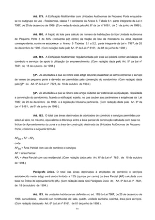 61
Art. 179. A Edificação Multifamiliar com Unidades Autônomas de Pequeno Porte enquadra-
se no subgrupo de uso - Residencial, classe 11 constante do Anexo 6, Tabela 6.1, parte integrante da Lei n
7987, de 20 de dezembro de 1996. (Com redação dada pelo Art. 6º da Lei nº 8161, de 01 de junho de 1998 ).
Art. 180. A fração do lote para cálculo do número de habitações do tipo Unidade Autônoma
de Pequeno Porte é de 50% (cinquenta por cento) da fração do lote da microzona ou zona especial
correspondente, conforme estabelece o Anexo 5 Tabelas 5.1 a 5.2, parte integrante da Lei n 7987, de 20
de dezembro de 1996. (Com redação dada pelo Art. 6º da Lei nº 8161, de 01 de junho de 1998 ).
Art. 181. A Edificação Multifamiliar regulamentada por esta Lei poderá conter atividades de
comércio e serviços de apoio à utilização do empreendimento. (Com redação dada pelo Art. 5º da Lei nº
7621, de 18 de outubro de 1994.)
§1º. As atividades a que se refere este artigo deverão classificar-se como comércio e serviço
de varejo de pequeno porte e deverão ser permitidas pela convenção do condomínio. (Com redação dada
pelo §1º do Art. 5º da Lei nº 7621, de 18 de outubro de 1994.)
§2º. As atividades a que se refere este artigo poderão ser extensivas à população, respeitada
a convenção do condomínio, ficando a edificação sujeita, no que couber aos parâmetros e exigências da Lei
7987, de 20 de dezembro de 1996 e à legislação tributária pertinente. (Com redação dada pelo Art. 6º da
Lei nº 8161, de 01 de junho de 1998 ).
Art. 182. O total das áreas destinadas às atividades de comércio e serviços permitidas por
esta Lei será, no máximo, equivalente à diferença entre a área parcial de construção calculada com base no
Índice de Aproveitamento da zona e a área de construção destinada às Unidades Autônomas de Pequeno
Porte, conforme a seguinte fórmula:
APcs = AP - APr
onde:
APcs = Área Parcial com uso de comércio e serviços
AP = Área Parcial
APr = Área Parcial com uso residencial. (Com redação dada pelo Art. 6º da Lei nº 7621, de 18 de outubro
de 1994.)
Parágrafo único. O total das áreas destinadas à atividades de comércio e serviços
estabelecido neste artigo será ainda limitado a 15% (quinze por cento) da àrea Parcial (AP) calculada com
base no Índice de Aproveitamento (IA). (Com redação dada pelo Parágrafo único do Art. 6º da Lei nº 7621,
de 18 de outubro de 1994.)
Art. 183. As unidades habitacionais definidas no art. 178 da Lei 7987, de 20 de dezembro de
1996, consolidada, deverão ser constituidas de: sala, quarto, unidade sanitária, cozinha, área para serviços.
(Com redação dada pelo Art. 6º da Lei nº 8161, de 01 de junho de 1998 ).
 
