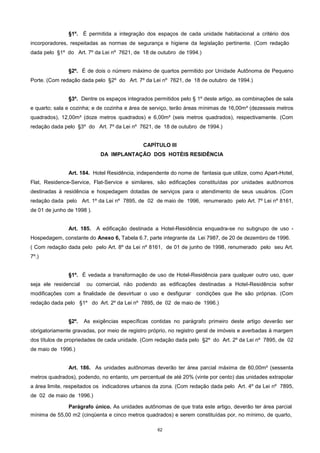 62
§1º. É permitida a integração dos espaços de cada unidade habitacional a critério dos
incorporadores, respeitadas as normas de segurança e higiene da legislação pertinente. (Com redação
dada pelo §1º do Art. 7º da Lei nº 7621, de 18 de outubro de 1994.)
§2º. É de dois o número máximo de quartos permitido por Unidade Autônoma de Pequeno
Porte. (Com redação dada pelo §2º do Art. 7º da Lei nº 7621, de 18 de outubro de 1994.)
§3º. Dentre os espaços integrados permitidos pelo § 1º deste artigo, as combinações de sala
e quarto; sala e cozinha; e de cozinha e área de serviço, terão áreas mínimas de 16,00m² (dezesseis metros
quadrados), 12,00m² (doze metros quadrados) e 6,00m² (seis metros quadrados), respectivamente. (Com
redação dada pelo §3º do Art. 7º da Lei nº 7621, de 18 de outubro de 1994.)
CAPÍTULO III
DA IMPLANTAÇÃO DOS HOTÉIS RESIDÊNCIA
Art. 184. Hotel Residência, independente do nome de fantasia que utilize, como Apart-Hotel,
Flat, Residence-Service, Flat-Service e similares, são edificações constituídas por unidades autônomos
destinadas à residência e hospedagem dotadas de serviços para o atendimento de seus usuários. (Com
redação dada pelo Art. 1º da Lei nº 7895, de 02 de maio de 1996, renumerado pelo Art. 7º Lei nº 8161,
de 01 de junho de 1998 ).
Art. 185. A edificação destinada a Hotel-Residência enquadra-se no subgrupo de uso -
Hospedagem, constante do Anexo 6, Tabela 6.7, parte integrante da Lei 7987, de 20 de dezembro de 1996.
( Com redação dada pelo pelo Art. 8º da Lei nº 8161, de 01 de junho de 1998, renumerado pelo seu Art.
7º.)
§1º. É vedada a transformação de uso de Hotel-Residência para qualquer outro uso, quer
seja ele residencial ou comercial, não podendo as edificações destinadas a Hotel-Residência sofrer
modificações com a finalidade de desvirtuar o uso e desfigurar condições que lhe são próprias. (Com
redação dada pelo §1º do Art. 2º da Lei nº 7895, de 02 de maio de 1996.)
§2º. As exigências específicas contidas no parágrafo primeiro deste artigo deverão ser
obrigatoriamente gravadas, por meio de registro próprio, no registro geral de imóveis e averbadas à margem
dos títulos de propriedades de cada unidade. (Com redação dada pelo §2º do Art. 2º da Lei nº 7895, de 02
de maio de 1996.)
Art. 186. As unidades autônomas deverão ter área parcial máxima de 60,00m² (sessenta
metros quadrados), podendo, no entanto, um percentual de até 20% (vinte por cento) das unidades extrapolar
a área limite, respeitados os indicadores urbanos da zona. (Com redação dada pelo Art. 4º da Lei nº 7895,
de 02 de maio de 1996.)
Parágrafo único. As unidades autônomas de que trata este artigo, deverão ter área parcial
mínima de 55,00 m2 (cinqüenta e cinco metros quadrados) e serem constituídas por, no mínimo, de quarto,
 