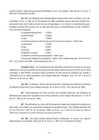 63
banheiro privativo, sala e área para preparo de refeições ou "kit". (com redação dada pelo art. 16 da Lei nº
8603, de 17 de dezembro de 2001).
Art. 187. As edificações para Hotel-Residência deverão conter, além do referido no art. 186
consolidado na Lei nº 7987, de 20 de dezembro de 1996, consolidada, área de lazer para crianças num
percentual mínimo de 2% (dois por cento) da área de hospedagem, e, no mínimo, os compartimentos para
atividades auxiliares dos serviços com as seguintes áreas para os empreendimentos de até 1.000,00m²
(hum mil metros quadrados):
a) recepção/espera/portaria - 10,00m²
b) administração - 10,00m²
c) estar - 12,00m²
d) sanitários masculino e feminino de uso comum dos seus usuários - 1,50m² cada
e) restaurante - 12,00m²
f) copa - 6,00m²
g) cozinha - 6,00m²
h) depósito e rouparia - 2,00m²
i) vestiários e sanitários para empregados - 4,00m² cada
j) locais para refeições de empregados - 6,00m². (Com redação dada pelo Art. 8º da Lei nº
8161, de 01 de junho de 1998, renumerado pelo seu Art. 7º.)
Parágrafo único. Os compartimentos para atividades auxiliares dos serviços dos serviços,
respeitados a natureza e as áreas mínimas de que trata este artigo, serão acrescidos de 5,00m² (cinco metros
quadrados) a cada 50,00m² (cinquenta metros quadrados) de área parcial da edificação que exceder a
1.000,00m² (hum mil metros quadrados). (Com redação dada pelo Parágrafo único do Art. 5º da Lei nº
7895, de 02 de maio de 1996.)
Art. 188. A edificação deverá estar dimensionada e adequada para atender os portadores
de deficiência físico-motora. (Com redação dada pelo Art. 8º da Lei nº 8161, de 01 de junho de 1998 ).
§1º. Serão destinados 2% (dois por cento) das unidades autônomas, aos portadores de
deficiência físico motora com observância das normas pertinentes. (Com redação dada pelo §1º do Art. 6º
da Lei nº 7895, de 02 de maio de 1996.)
§2º. Nas edificações com menos de 50 (cinquenta) unidades será obrigatória a existência de,
pelo menos, uma unidade, em cumprimento ao disposto no parágrafo anterior . (Com redação dada pelo §2º
do Art. 6º da Lei nº 7895, de 02 de maio de 1996.) (ver Anexo - Lei nº. 8244, de 18 de janeiro de 1999, que
dispõe sobre a adequação de unidades autônomas, para pessoas deficientes.)
Art. 189. Para cada unidade autônoma deverá corresponder, no mínimo, uma vaga de
estacionamento. (com redação dada pelo art. 16 da Lei nº 8603, de 17 de dezembro de 2001).
 