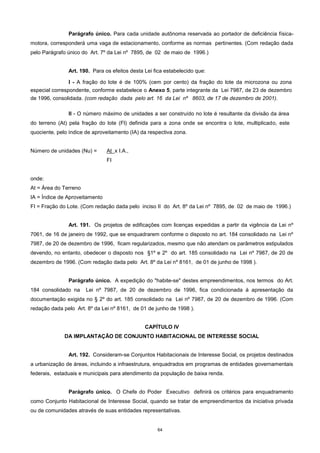 64
Parágrafo único. Para cada unidade autônoma reservada ao portador de deficiência física-
motora, corresponderá uma vaga de estacionamento, conforme as normas pertinentes. (Com redação dada
pelo Parágrafo único do Art. 7º da Lei nº 7895, de 02 de maio de 1996.)
Art. 190. Para os efeitos desta Lei fica estabelecido que:
I - A fração do lote é de 100% (cem por cento) da fração do lote da microzona ou zona
especial correspondente, conforme estabelece o Anexo 5, parte integrante da Lei 7987, de 23 de dezembro
de 1996, consolidada. (com redação dada pelo art. 16 da Lei nº 8603, de 17 de dezembro de 2001).
II - O número máximo de unidades a ser construído no lote é resultante da divisão da área
do terreno (At) pela fração do lote (Fl) definida para a zona onde se encontra o lote, multiplicado, este
quociente, pelo índice de aproveitamento (IA) da respectiva zona.
Número de unidades (Nu) = At x I.A.,
FI
onde:
At = Área do Terreno
IA = Índice de Aproveitamento
FI = Fração do Lote. (Com redação dada pelo inciso II do Art. 8º da Lei nº 7895, de 02 de maio de 1996.)
Art. 191. Os projetos de edificações com licenças expedidas a partir da vigência da Lei nº
7061, de 16 de janeiro de 1992, que se enquadrarem conforme o disposto no art. 184 consolidado na Lei nº
7987, de 20 de dezembro de 1996, ficam regularizados, mesmo que não atendam os parâmetros estipulados
devendo, no entanto, obedecer o disposto nos §1º e 2º do art. 185 consolidado na Lei nº 7987, de 20 de
dezembro de 1996. (Com redação dada pelo Art. 8º da Lei nº 8161, de 01 de junho de 1998 ).
Parágrafo único. A expedição do "habite-se" destes empreendimentos, nos termos do Art.
184 consolidado na Lei nº 7987, de 20 de dezembro de 1996, fica condicionada à apresentação da
documentação exigida no § 2º do art. 185 consolidado na Lei nº 7987, de 20 de dezembro de 1996. (Com
redação dada pelo Art. 8º da Lei nº 8161, de 01 de junho de 1998 ).
CAPÍTULO IV
DA IMPLANTAÇÃO DE CONJUNTO HABITACIONAL DE INTERESSE SOCIAL
Art. 192. Consideram-se Conjuntos Habitacionais de Interesse Social, os projetos destinados
a urbanização de áreas, incluindo a infraestrutura, enquadrados em programas de entidades governamentais
federais, estaduais e municipais para atendimento da população de baixa renda.
Parágrafo único. O Chefe do Poder Executivo definirá os critérios para enquadramento
como Conjunto Habitacional de Interesse Social, quando se tratar de empreendimentos da iniciativa privada
ou de comunidades através de suas entidades representativas.
 