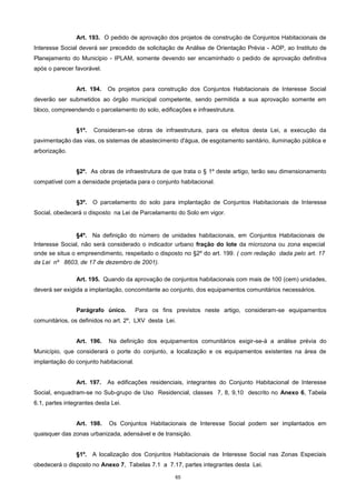 65
Art. 193. O pedido de aprovação dos projetos de construção de Conjuntos Habitacionais de
Interesse Social deverá ser precedido de solicitação de Análise de Orientação Prévia - AOP, ao Instituto de
Planejamento do Municipio - IPLAM, somente devendo ser encaminhado o pedido de aprovação definitiva
após o parecer favorável.
Art. 194. Os projetos para construção dos Conjuntos Habitacionais de Interesse Social
deverão ser submetidos ao órgão municipal competente, sendo permitida a sua aprovação somente em
bloco, compreendendo o parcelamento do solo, edificações e infraestrutura.
§1º. Consideram-se obras de infraestrutura, para os efeitos desta Lei, a execução da
pavimentação das vias, os sistemas de abastecimento d'água, de esgotamento sanitário, iluminação pública e
arborização.
§2º. As obras de infraestrutura de que trata o § 1º deste artigo, terão seu dimensionamento
compatível com a densidade projetada para o conjunto habitacional.
§3º. O parcelamento do solo para implantação de Conjuntos Habitacionais de Interesse
Social, obedecerá o disposto na Lei de Parcelamento do Solo em vigor.
§4º. Na definição do número de unidades habitacionais, em Conjuntos Habitacionais de
Interesse Social, não será considerado o indicador urbano fração do lote da microzona ou zona especial
onde se situa o empreendimento, respeitado o disposto no §2º do art. 199. ( com redação dada pelo art. 17
da Lei nº 8603, de 17 de dezembro de 2001).
Art. 195. Quando da aprovação de conjuntos habitacionais com mais de 100 (cem) unidades,
deverá ser exigida a implantação, concomitante ao conjunto, dos equipamentos comunitários necessários.
Parágrafo único. Para os fins previstos neste artigo, consideram-se equipamentos
comunitários, os definidos no art. 2º, LXV desta Lei.
Art. 196. Na definição dos equipamentos comunitários exigir-se-á a análise prévia do
Município, que considerará o porte do conjunto, a localização e os equipamentos existentes na área de
implantação do conjunto habitacional.
Art. 197. As edificações residenciais, integrantes do Conjunto Habitacional de Interesse
Social, enquadram-se no Sub-grupo de Uso Residencial, classes 7, 8, 9,10 descrito no Anexo 6, Tabela
6.1, partes integrantes desta Lei.
Art. 198. Os Conjuntos Habitacionais de Interesse Social podem ser implantados em
quaisquer das zonas urbanizada, adensável e de transição.
§1º. A localização dos Conjuntos Habitacionais de Interesse Social nas Zonas Especiais
obedecerá o disposto no Anexo 7, Tabelas 7.1 a 7.17, partes integrantes desta Lei.
 