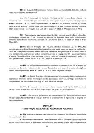 66
§2º. Os Conjuntos Habitacionais de Interesse Social com mais de 300 (trezentas) unidades
serão analizados como Projeto Especial.
Art. 199. A implantação de Conjuntos Habitacionais de Interesse Social observará os
indicadores urbanos estabelecidos para a microzona ou zona especial na qual esteja inserido, dispostos no
Anexo 5, Tabelas 5.1 e 5.2, partes integrantes desta Lei, à exceção das dimensões mínimas do lote, que
passa a ser de 125,00m2 ( cento e vinte e cinco metros quadrados) de área, respeitada a testada mínima de
5,00m (cinco metros). ( com redação dada pelo art. 18 da Lei nº 8603, de 17 de dezembro de 2001).
§1º. Nas microzonas e zonas especiais onde não é permitida a construção de edificações
multifamiliares, classes 9 e 10, os Conjuntos Habitacionais de Interesse Social serão exclusivamente
compostos de residências unifamiliares, classes 7 e 8. ( renumerado pelo art. 19 da Lei nº 8603, de 17 de
12 de 2001).
§2º. Na Zona de Transição – ZT e na Zona Adensável microzonas ZA4-1 e ZA4-2, fica
permitida a implantação de Conjuntos Habitacionais de Interesse Social com o uso residencial multifamiliar,
classs 9 e 10, respeitado o gabarito máximo de 2 (dois) pavimentos, a fração do lote de 125,00m2 ( cento e
vinte e cinco metros quadrados) por unidade habitacional, a Taxa de ocupação de 40% ( quarenta por cento)
a Taxa de Permeabilidade de 45% ( quarenta e cinco por cento) e o Índice de Aproveitamento igual a 1,0
(um). ( acrescentado pelo art. 19 da Lei nº 8603, de 17 de dezembro de 2001).
Art. 200. As edificações destinadas às atividades inerentes aos diversos Sub-grupos de uso
existentes nos Conjuntos Habitacionais de Interesse Social, observarão os parâmetros de adequação ao
sistema viário, dispostos nos Anexo 8, Tabelas 8.1 a 8.27 partes integrantes desta Lei.
Art. 201. As áreas e dimensões mínimas dos compartimentos das unidades habitacionais, o
pé-direito, as dimensões e áreas mínimas para os vãos destinados à iluminação, ventilação e insolação dos
compartimentos, são os constantes do Código de Obras e Posturas em vigor.
Art. 202. Os espaços para estacionamento de veículos, nos Conjuntos Habitacionais de
Interesse Social obedecerão o disposto no Anexo 6, Tabela 6.1, partes integrantes desta Lei.
Art. 203. O fornecimento de 'habite-se' para as edificações nos Conjuntos Habitacionais de
Interesse Social, fica condicionado à execução de todas as obras referentes à implantação do conjunto, por
parte do interessado.
CAPÍTULO V
DA INSTITUIÇÃO DE ÁREAS PARA AGLOMERADOS POPULARES
Art. 204. Consideram-se áreas para aglomerados populares as denominadas e enquadradas
nas seguintes situações:
I - assentamentos espontâneos - áreas de terrenos públicos (exclusive logradouros públicos
e áreas institucionais oriundas de doações em loteamentos) ou particulares ocupados por população de baixa
 