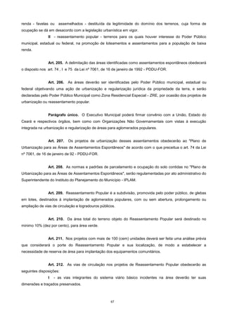 67
renda - favelas ou assemelhados - destituída da legitimidade do domínio dos terrenos, cuja forma de
ocupação se dá em desacordo com a legislação urbanística em vigor.
II - reassentamento popular - terrenos para os quais houver interesse do Poder Público
municipal, estadual ou federal, na promoção de loteamentos e assentamentos para a população de baixa
renda.
Art. 205. A delimitação das áreas identificadas como assentamentos espontâneos obedecerá
o disposto nos art. 74 , I e 75 da Lei nº 7061, de 16 de janeiro de 1992 - PDDU-FOR.
Art. 206. As áreas deverão ser identificadas pelo Poder Público municipal, estadual ou
federal objetivando uma ação de urbanização e regularização jurídica da propriedade da terra, e serão
declaradas pelo Poder Público Municipal como Zona Residencial Especial - ZRE, por ocasião dos projetos de
urbanização ou reassentamento popular.
Parágrafo único. O Executivo Municipal poderá firmar convênio com a União, Estado do
Ceará e respectivos órgãos, bem como com Organizações Não Governamentais com vistas à execução
integrada na urbanização e regularização de áreas para aglomerados populares.
Art. 207. Os projetos de urbanização desses assentamentos obedecerão ao "Plano de
Urbanização para as Áreas de Assentamentos Espontâneos" de acordo com o que preceitua o art. 74 da Lei
nº 7061, de 16 de janeiro de 92 - PDDU-FOR.
Art. 208. As normas e padrões de parcelamento e ocupação do solo contidas no "Plano de
Urbanização para as Áreas de Assentamentos Espontâneos", serão regulamentadas por ato administrativo do
Superintendente do Instituto do Planejamento do Município - IPLAM.
Art. 209. Reassentamento Popular é a subdivisão, promovida pelo poder público, de glebas
em lotes, destinados à implantação de aglomerados populares, com ou sem abertura, prolongamento ou
ampliação de vias de circulação e logradouros públicos.
Art. 210. Da área total do terreno objeto do Reassentamento Popular será destinado no
minimo 10% (dez por cento), para área verde.
Art. 211. Nos projetos com mais de 100 (cem) unidades deverá ser feita uma análise prévia
que considerará o porte do Reassentamento Popular e sua localização, de modo a estabelecer a
necessidade de reserva de área para implantação dos equipamentos comunitários.
Art. 212. As vias de circulação nos projetos de Reassentamento Popular obedecerão as
seguintes disposições:
I - as vias integrantes do sistema viário básico incidentes na área deverão ter suas
dimensões e traçados preservados.
 