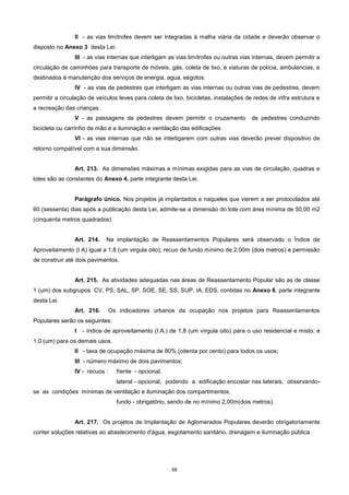 68
II - as vias limítrofes devem ser integradas à malha viária da cidade e deverão observar o
disposto no Anexo 3 desta Lei.
III - as vias internas que interligam as vias limítrofes ou outras vias internas, devem permitir a
circulação de caminhões para transporte de móveis, gás, coleta de lixo, e viaturas de polícia, ambulancias, e
destinados à manutenção dos serviços de energia, agua, esgotos.
IV - as vias de pedestres que interligam as vias internas ou outras vias de pedestres, devem
permitir a circulação de veículos leves para coleta de lixo, bicicletas, instalações de redes de infra estrutura e
a recreação das crianças.
V - as passagens de pedestres devem permitir o cruzamento de pedestres conduzindo
bicicleta ou carrinho de mão e a iluminação e ventilação das edificações
VI - as vias internas que não se interligarem com outras vias deverão prever dispositivo de
retorno compatível com a sua dimensão.
Art. 213. As dimensões máximas e mínimas exigidas para as vias de circulação, quadras e
lotes são as constantes do Anexo 4, parte integrante desta Lei.
Parágrafo único. Nos projetos já implantados e naqueles que vierem a ser protocolados até
60 (sessenta) dias após a publicação desta Lei, admite-se a dimensão do lote com área mínima de 50,00 m2
(cinquenta metros quadrados)
Art. 214. Na implantação de Reassentamentos Populares será observado o Índice de
Aproveitamento (I A) igual a 1,8 (um virgula oito); recuo de fundo mínimo de 2,00m (dois metros) e permissão
de construir até dois pavimentos.
Art. 215. As atividades adequadas nas áreas de Reassentamento Popular são as de classe
1 (um) dos subgrupos CV, PS, SAL, SP, SOE, SE, SS, SUP, IA, EDS, contidas no Anexo 6, parte integrante
desta Lei.
Art. 216. Os indicadores urbanos da ocupação nos projetos para Reassentamentos
Populares serão os seguintes:
I - índice de aproveitamento (I.A.) de 1,8 (um vírgula oito) para o uso residencial e misto; e
1,0 (um) para os demais usos.
II - taxa de ocupação máxima de 80% (oitenta por cento) para todos os usos;
III - número máximo de dois pavimentos;
IV - recuos : frente - opcional,
lateral - opcional, podendo a edificação encostar nas laterais, observando-
se as condições mínimas de ventilação e iluminação dos compartimentos,
fundo - obrigatório, sendo de no mínimo 2,00m(dois metros).
Art. 217. Os projetos de Implantação de Aglomerados Populares deverão obrigatoriamente
conter soluções relativas ao abastecimento d'água, esgotamento sanitário, drenagem e iluminação pública.
 