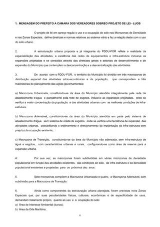 6
1. MENSAGEM DO PREFEITO A CAMARA DOS VEREADORES SOBREO PROJETO DE LEI - LUOS
O projeto de lei em apreço regula o uso e a ocupação do solo nas Microzonas de Densidade
e nas Zonas Especiais, define diretrizes e normas relativas ao sistema viário e faz a relação deste com o uso
do solo urbano.
2. A estruturação urbana proposta e já integrante do PDDU-FOR reflete a realidade da
espacialização das atividades, a existência das redes de equipamentos e infra-estrutura inclusive as
expansões projetadas e se consolida através das diretrizes gerais e setoriais de desenvolvimento e de
expansão do Município que contemplam a desconcentração e a descentralização das atividades.
3. De acordo com o PDDU-FOR, o território do Município foi dividido em três macrozonas de
distribuição espacial das atividades sócio-econômicas e da população, que correspondem a três
macrozonas de planejamento das ações governamentais:
a) Macrozona Urbanizada, constituindo-se da área do Município atendida integralmente pela rede de
abastecimento d'água e parcialmente pela rede de esgotos, inclusive as expansões projetadas, onde se
verifica a maior concentração da população e das atividades urbanas com as melhores condições de infra-
estrutura;
b) Macrozona Adensável, constituindo-se da área do Município atendida em parte pelo sistema de
abastecimento d'água, sem sistema de coleta de esgotos, onde se verifica uma tendência de expansão das
atividades urbanas, possibilitando o ordenamento e direcionamento da implantação da infra-estrutura sem
prejuízo da ocupação existente;
c) Macrozona de Transição, constituindo-se da área do Município não adensada, sem infra-estrutura de
água e esgotos, com características urbanas e rurais, configurando-se como área de reserva para a
expansão urbana.
4. Por sua vez, as macrozonas foram subdivididas em várias microzonas de densidade
populacional em função das atividades existentes, das condições de solo, da infra-estrutura e da densidade
populacional existentes e projetadas para os próximos dez anos.
5. Sete microzonas compõem a Macrozona Urbanizada e quatro, a Macrozona Adensável, sem
subdivisão para a Macrozona de Transição.
6. Ainda como componentes da estruturação urbana planejada, foram previstas nove Zonas
Especiais que, por suas peculiaridades físicas, culturais, econômicas e de especificidade de usos,
demandam tratamento próprio, quanto ao uso e à ocupação do solo:
a) Área de Interesse Ambiental (dunas);
b) Área da Orla Marítima;
 