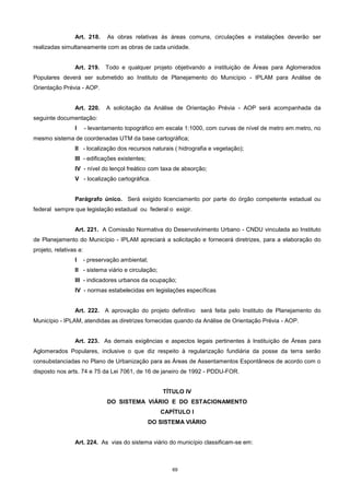 69
Art. 218. As obras relativas às áreas comuns, circulações e instalações deverão ser
realizadas simultaneamente com as obras de cada unidade.
Art. 219. Todo e qualquer projeto objetivando a instituição de Áreas para Aglomerados
Populares deverá ser submetido ao Instituto de Planejamento do Município - IPLAM para Análise de
Orientação Prévia - AOP.
Art. 220. A solicitação da Análise de Orientação Prévia - AOP será acompanhada da
seguinte documentação:
I - levantamento topográfico em escala 1:1000, com curvas de nível de metro em metro, no
mesmo sistema de coordenadas UTM da base cartográfica;
II - localização dos recursos naturais ( hidrografia e vegetação);
III - edificações existentes;
IV - nível do lençol freático com taxa de absorção;
V - localização cartográfica.
Parágrafo único. Será exigido licenciamento por parte do órgão competente estadual ou
federal sempre que legislação estadual ou federal o exigir.
Art. 221. A Comissão Normativa do Desenvolvimento Urbano - CNDU vinculada ao Instituto
de Planejamento do Município - IPLAM apreciará a solicitação e fornecerá diretrizes, para a elaboração do
projeto, relativas a:
I - preservação ambiental;
II - sistema viário e circulação;
III - indicadores urbanos da ocupação;
IV - normas estabelecidas em legislações específicas
Art. 222. A aprovação do projeto definitivo será feita pelo Instituto de Planejamento do
Município - IPLAM, atendidas as diretrizes fornecidas quando da Análise de Orientação Prévia - AOP.
Art. 223. As demais exigências e aspectos legais pertinentes à Instituição de Áreas para
Aglomerados Populares, inclusive o que diz respeito à regularização fundiária da posse da terra serão
consubstanciadas no Plano de Urbanização para as Áreas de Assentamentos Espontâneos de acordo com o
disposto nos arts. 74 e 75 da Lei 7061, de 16 de janeiro de 1992 - PDDU-FOR.
TÍTULO IV
DO SISTEMA VIÁRIO E DO ESTACIONAMENTO
CAPÍTULO I
DO SISTEMA VIÁRIO
Art. 224. As vias do sistema viário do município classificam-se em:
 