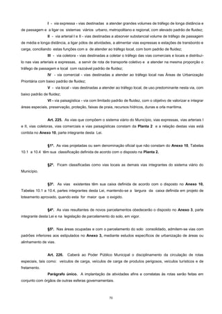 70
I - via expressa - vias destinadas a atender grandes volumes de tráfego de longa distância e
de passagem e a ligar os sistemas viários urbano, metropolitano e regional, com elevado padrão de fluidez;
II - via arterial I e II - vias destinadas a absorver substancial volume de tráfego de passagem
de média e longa distância, a ligar pólos de atividades, a alimentar vias expressas e estações de transbordo e
carga, conciliando estas funções com a de atender ao tráfego local, com bom padrão de fluidez;
III - via coletora - vias destinadas a coletar o tráfego das vias comerciais e locais e distribuí-
lo nas vias arteriais e expressas, a servir de rota de transporte coletivo e a atender na mesma proporção o
tráfego de passagem e local com razoável padrão de fluidez;
IV - via comercial - vias destinadas a atender ao tráfego local nas Áreas de Urbanização
Prioritária com baixo padrão de fluidez;
V - via local - vias destinadas a atender ao tráfego local, de uso predominante nesta via, com
baixo padrão de fluidez;
VI - via paisagística - via com limitado padrão de fluidez, com o objetivo de valorizar e integrar
áreas especiais, preservação, proteção, faixas de praia, recursos hídricos, dunas e orla marítima.
Art. 225. As vias que compõem o sistema viário do Município, vias expressas, vias arteriais I
e II, vias coletoras, vias comerciais e vias paisagísticas constam da Planta 2 e a relação destas vias está
contida no Anexo 10, parte integrante desta Lei.
§1º. As vias projetadas ou sem denominação oficial que não constam do Anexo 10, Tabelas
10.1 a 10.4 têm sua classificação definida de acordo com o disposto na Planta 2.
§2º. Ficam classificadas como vias locais as demais vias integrantes do sistema viário do
Município.
§3º. As vias existentes têm sua caixa definida de acordo com o disposto no Anexo 10,
Tabelas 10.1 a 10.4, partes integrantes desta Lei, mantendo-se a largura da caixa definida em projeto de
loteamento aprovado, quando esta for maior que o exigido.
§4º. As vias resultantes de novos parcelamentos obedecerão o disposto no Anexo 3, parte
integrante desta Lei e na legislação de parcelamento do solo, em vigor.
§5º. Nas áreas ocupadas e com o parcelamento do solo consolidado, admitem-se vias com
padrões inferiores aos estipulados no Anexo 3, mediante estudos específicos de urbanização de áreas ou
alinhamento de vias.
Art. 226. Caberá ao Poder Público Municipal o disciplinamento da circulação de rotas
especiais, tais como: veículos de carga, veículos de carga de produtos perigosos, veículos turísticos e de
fretamento.
Parágrafo único. A implantação de atividades afins e correlatas às rotas serão feitas em
conjunto com órgãos de outras esferas governamentais.
 