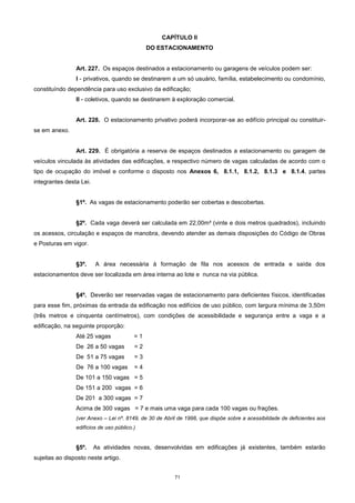 71
CAPÍTULO II
DO ESTACIONAMENTO
Art. 227. Os espaços destinados a estacionamento ou garagens de veículos podem ser:
I - privativos, quando se destinarem a um só usuário, família, estabelecimento ou condomínio,
constituíndo dependência para uso exclusivo da edificação;
II - coletivos, quando se destinarem à exploração comercial.
Art. 228. O estacionamento privativo poderá incorporar-se ao edifício principal ou constituir-
se em anexo.
Art. 229. É obrigatória a reserva de espaços destinados a estacionamento ou garagem de
veículos vinculada às atividades das edificações, e respectivo número de vagas calculadas de acordo com o
tipo de ocupação do imóvel e conforme o disposto nos Anexos 6, 8.1.1, 8.1.2, 8.1.3 e 8.1.4, partes
integrantes desta Lei.
§1º. As vagas de estacionamento poderão ser cobertas e descobertas.
§2º. Cada vaga deverá ser calculada em 22,00m² (vinte e dois metros quadrados), incluindo
os acessos, circulação e espaços de manobra, devendo atender as demais disposições do Código de Obras
e Posturas em vigor.
§3º. A área necessária à formação de fila nos acessos de entrada e saída dos
estacionamentos deve ser localizada em área interna ao lote e nunca na via pública.
§4º. Deverão ser reservadas vagas de estacionamento para deficientes físicos, identificadas
para esse fim, próximas da entrada da edificação nos edifícios de uso público, com largura mínima de 3,50m
(três metros e cinquenta centímetros), com condições de acessibilidade e segurança entre a vaga e a
edificação, na seguinte proporção:
Até 25 vagas = 1
De 26 a 50 vagas = 2
De 51 a 75 vagas = 3
De 76 a 100 vagas = 4
De 101 a 150 vagas = 5
De 151 a 200 vagas = 6
De 201 a 300 vagas = 7
Acima de 300 vagas = 7 e mais uma vaga para cada 100 vagas ou frações.
(ver Anexo – Lei nº. 8149, de 30 de Abril de 1998, que dispõe sobre a acessibildade de deficientes aos
edifícios de uso público.)
§5º. As atividades novas, desenvolvidas em edificações já existentes, também estarão
sujeitas ao disposto neste artigo.
 