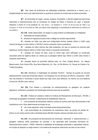 72
§6º. Nos casos de acréscimos em edificações existentes, mantendo-se o mesmo uso, a
obrigatoriedade de reserva de estacionamento ou guarda de veículos só incidirá para as áreas acrescidas.
§7º. As dimensões de vagas, rampas, acessos, circulações, e demais exigências para locais
destinados a estacionamentos são as constantes do Código de Obras e Posturas em vigor, e deverão
obedecer o Anexo 8.1.3 da presente Lei. (Ver Anexo – Lei Estadual nº. 12.916, de 28 de junho de 1999; e Lei
municipal nº. 8149, de 30 de Abril de 1998, que dispõe sobre adapatação e acessibildade de deficientes aos edifícios de
uso público.)
Art. 230. Estão dispensadas do exigido no artigo anterior as edificações ou instalações:
I - destinadas às escolas públicas;
II - situadas em logradouros para onde o tráfego de veículos seja proibido;
III - situadas em lotes, que pela sua configuração tenham testada inferior a 6,00m (seis
metros) de largura ou área inferior a 160,00m² (cento e sessenta metros quadrados);
IV - situadas em lotes internos das vilas existentes, em que os acessos às mesmas pelo
logradouro, tenham largura inferior a 2,50m (dois metros e cinquenta centímetros);
V - situadas em fundos de lotes, onde na frente haja outra edificação ou construção
executada antes da vigência desta Lei, desde que a passagem lateral seja inferior a 2,50m (dois metros e
cinquenta centímetros).
VI - situadas dentro do perímetro definido pela Av. Pres. Castelo Branco, Av. Alberto
Nepomuceno, Rua Conde D'Eu, Rua Sena Madureira, Av. Visc. do Rio Branco, Av. Duque de Caxias e Av.
Tristão Gonçalves.
Art. 231. Admite-se a implantação da atividade 76.40.01 - Serviço de guarda de veículos
(estacionamento comercial horizontal) Classe 3 do Subgrupo de uso Serviços de Oficina e Especiais - SOE,
nas vias arteriais II, comerciais e locais desde que haja, entre usos idênticos, na mesma via uma distância
mínima de 100,00m (cem metros)
Art. 232. Fica vedada a construção de estacionamentos ou garagens em qualquer
logradouro, existente ou projetado com destinação exclusiva para uso de pedestre.
Art. 233. Poderá ser vedada à critério do Instituto de Planejamento do Município - IPLAM, a
construção de garagens comerciais, independente do estabelecido nesta Lei:
I - nos corredores de transportes coletivos, exceto em pontos onde fique demonstrada a não
interferência com o fluxo determinante da função da via;
II - em zonas especiais, onde a atividade possa descaracterizá-las;
III - nas proximidades de cruzamentos de importância viária, de pontos de parada de
ônibus ou em outros pontos onde a atividade possa dificultar funções urbanas previstas para o local.
Art. 234. Os processos de licenciamento de construção referentes a estacionamentos e
garagens coletivas serão precedidos de consulta, a ser apreciada pela Comissão Normativa de
Desenvolvimento Urbano - CNDU, referente à viabilidade de localização pretendida e capacidade máxima
em função do disposto no artigo anterior, e do sistema de transporte vertical dos veículos no seu interior.
 