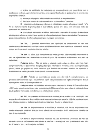 76
a) análise de viabilidade da implantação do empreendimento em consonância com o
estabelecido nesta Lei, vigorante na microzona ou zona especial da situação da gleba ou lote de terreno onde
se pretenda construir;
b) aprovação do projeto e licenciamento da construção ou empreendimento;
c) vistoria da construção ou empreendimento e concessão do "habite-se".
III - estabelecimento de prazos máximos de validade para os atos referidos no inciso II - "a" e
"b" e o número máximo de prorrogações de sua validade, quando for o caso, bem como dos efeitos da
caducidade dos mesmos atos;
IV - adoção de documentos e gráficos padronizados, adequados à instrução do expediente
administrativo referido no inciso II e ao registro de informações junto ao Sistema Municipal de Planejamento,
pelas unidades técnicas de informações dos órgãos municipais competentes.
Art. 249. O processo administrativo para aprovação de parcelamento do solo será
regulamentado pelo executivo municipal, quanto aos procedimentos e atos específicos, observadas no que
couber, as normas gerais constantes do artigo anterior.
Art. 250. As obras, cujo licenciamento de construção haja sido concedido anteriormente à
data da vigência desta Lei, deverão ser iniciadas no prazo de validade do licenciamento, sob pena de
caducidade.
Parágrafo único. Não se aplica o disposto neste artigo às obras cujo inicio ficar,
comprovadamente, na dependência de ação judicial para retomada do imóvel ou para a sua regularização
jurídica, desde que proposta no prazo, dentro do qual deveriam ser iniciadas, podendo ser revalidado o
licenciamento de construção tantas vezes quantas forem necessárias.
Art. 251. Poderão ser examinados de acordo com a lei 5122-A e complementares, os
processos administrativos cujos requerimentos hajam sido protocolados nos órgãos encarregados de sua
aprovação até a data da publicação desta Lei.
Parágrafo único. Os processos administrativos, à exceção da Análise de Orientação Prévia
- AOP, cujos requerimentos vierem a ser protocolados até 60 (sessenta) dias após a data da publicação desta
Lei, à opção do interessado, poderão reger-se pela legislação anterior.
Art. 252. Os processos administrativos de modificação de projetos ou de construção, com
aprovação ou licenciamento já concedidos, serão examinados de acordo com a lei 5122-A e complementares,
se a data de protocolo no órgão competente atender os prazos fixados no artigo anterior.
Art. 253. Os empreendimentos e atividades já instalados, que não se enquadrarem nas
classes adequadas nesta Lei, terão um prazo máximo de funcionamento de 05 (cinco) anos, contados da
data de sua publicação.
§1º. Para os empreendimentos instalados na Área de Interesse Urbanístico da Praia de
Iracema o prazo de funcionamento será contado a partir de 31 de março de 1995. (Com redação dada pelo
Art. 9º da Lei nº 8161, de 01 de junho de 1998 ).
 
