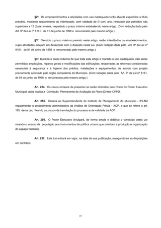 77
§2º. Os empreendimentos e atividades com uso inadequado terão alvarás expedidos a título
precário, mediante requerimento do interessado, com validade de 01(um) ano, renovável por períodos não
superiores a 12 (doze) meses, respeitado o prazo máximo estabelecido neste artigo. (Com redação dada pelo
Art. 9º da Lei nº 8161, de 01 de junho de 1998 e renumerado pelo mesmo artigo.)
§3º. Vencido o prazo máximo previsto neste artigo, serão interditados os estabelecimentos,
cujas atividades estejam em desacordo com o disposto nesta Lei. (Com redação dada pelo Art. 9º da Lei nº
8161, de 01 de junho de 1998 e renumerado pelo mesmo artigo.)
§4º. Durante o prazo máximo de que trata este artigo e mantido o uso inadequado, não serão
permitidas ampliações, reparos gerais e modificações das edificações, ressalvadas as reformas consideradas
essenciais à segurança e à higiene dos prédios, instalações e equipamentos, de acordo com projeto
previamente aprovado pelo órgão competente do Município. (Com redação dada pelo Art. 9º da Lei nº 8161,
de 01 de junho de 1998 e renumerado pelo mesmo artigo.)
Art. 254. Os casos omissos da presente Lei serão dirimidos pelo Chefe do Poder Executivo
Municipal, após ouvida a Comissão Permanente de Avaliação do Plano Diretor-CPPD.
Art. 255. Caberá ao Superintendente do Instituto de Planejamento do Município - IPLAM
regulamentar o procedimento administrativo da Análise de Orientação Prévia - AOP, a que se refere o art.
165 desta Lei, fixando os prazos de tramitação do processo e de validade da AOP.
Art. 256. O Poder Executivo divulgará, de forma ampla e didática o conteúdo desta Lei
visando o acesso da população aos instrumentos de política urbana que orientam a produção e organização
do espaço habitado.
Art. 257. Esta Lei entrará em vigor, na data de sua publicação, revogando-se as disposições
em contrário.
 