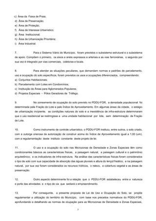 7
c) Área da Faixa de Praia;
d) Área de Preservação;
e) Área de Proteção;
f) Área de Interesse Urbanístico;
g) Área Institucional;
h) Área de Urbanização Prioritária;
i) Área Industrial.
7. Para o Sistema Viário do Município, foram previstos o subsistema estrutural e o subsistema
de apoio. Compõem o primeiro, os eixos e anéis expressos e arteriais e as vias ferroviárias, o segundo por
sua vez é integrado por vias comerciais, coletoras e locais.
8. Para atender as situações peculiares, que demandam normas e padrões de parcelamento,
uso e ocupação do solo específicos, foram previstos os usos e ocupações diferenciados, compreendendo:
a) Conjuntos Habitacionais;
b) Parcelamento com Lotes em Condomínios;
c) Instituição de Áreas para Aglomerados Populares;
d) Projetos Especiais - Pólos Geradores de Tráfego.
9. No zoneamento de ocupação do solo previsto no PDDU-FOR, a densidade populacional foi
determinada pela Fração do Lote e pelo Índice de Aproveitamento. Em algumas áreas da cidade, o estágio
de urbanização incipiente, as condições naturais do solo e a inexistência de infra-estrutura determinaram
que o uso residencial se restringisse a uma unidade habitacional por lote, sem determinação de Fração
de Lote.
10. Como instrumento de controle urbanístico, o PDDU-FOR instituiu, entre outros, o solo criado,
com a outorga onerosa da autorização de construir acima do Índice de Aproveitamento igual a 1,00 (um),
com a regulamentação deste instituto constante deste projeto de lei.
11. O uso e a ocupação do solo nas Microzonas de Densidade e Zonas Especiais têm como
condicionantes básicos as características físicas, a paisagem natural, a paisagem cultural e o patrimônio
arquitetônico, e os indicadores de infra-estrutura. Na análise das características físicas foram considerados
o tipo de solo com sua capacidade de absorção das águas pluviais e altura do lençol freático, e na paisagem
natural, por sua vez foram considerados os recursos hídricos, o relevo, a cobertura vegetal e as áreas de
preservação.
12. Outro aspecto determinante foi a relação que o PDDU-FOR estabeleceu entre a natureza
e porte das atividades e o tipo de via que sediará o empreendimento.
13. Por conseguinte, a presente proposta de Lei de Uso e Ocupação do Solo, se propõe
regulamentar a utilização do território do Município, com base nos preceitos normativos do PDDU-FOR,
aprofundando e detalhando as normas de ocupação para as Microzonas de Densidade e Zonas Especiais,
 