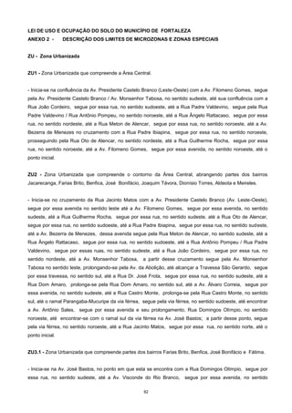 82
LEI DE USO E OCUPAÇÃO DO SOLO DO MUNICÍPIO DE FORTALEZA
ANEXO 2 - DESCRIÇÃO DOS LIMITES DE MICROZONAS E ZONAS ESPECIAIS
ZU - Zona Urbanizada
ZU1 - Zona Urbanizada que compreende a Área Central.
- Inicia-se na confluência da Av. Presidente Castelo Branco (Leste-Oeste) com a Av. Filomeno Gomes, segue
pela Av. Presidente Castelo Branco / Av. Monsenhor Tabosa, no sentido sudeste, até sua confluência com a
Rua João Cordeiro, segue por essa rua, no sentido sudoeste, até a Rua Padre Valdevino, segue pela Rua
Padre Valdevino / Rua Antônio Pompeu, no sentido noroeste, até a Rua Ângelo Rattacaso, segue por essa
rua, no sentido nordeste, até a Rua Meton de Alencar, segue por essa rua, no sentido noroeste, até a Av.
Bezerra de Menezes no cruzamento com a Rua Padre Ibiapina, segue por essa rua, no sentido noroeste,
prosseguindo pela Rua Oto de Alencar, no sentido nordeste, até a Rua Guilherme Rocha, segue por essa
rua, no sentido noroeste, até a Av. Filomeno Gomes, segue por essa avenida, no sentido noroeste, até o
ponto inicial.
ZU2 - Zona Urbanizada que compreende o contorno da Área Central, abrangendo partes dos bairros
Jacarecanga, Farias Brito, Benfica, José Bonifácio, Joaquim Távora, Dionísio Torres, Aldeota e Meireles.
- Inicia-se no cruzamento da Rua Jacinto Matos com a Av. Presidente Castelo Branco (Av. Leste-Oeste),
segue por essa avenida no sentido leste até a Av. Filomeno Gomes, segue por essa avenida, no sentido
sudeste, até a Rua Guilherme Rocha, segue por essa rua, no sentido sudeste, até a Rua Oto de Alencar,
segue por essa rua, no sentido sudoeste, até a Rua Padre Ibiapina, segue por essa rua, no sentido sudeste,
até a Av. Bezerra de Menezes, dessa avenida segue pela Rua Meton de Alencar, no sentido sudeste, até a
Rua Ângelo Rattacaso, segue por essa rua, no sentido sudoeste, até a Rua Antônio Pompeu / Rua Padre
Valdevino, segue por essas ruas, no sentido sudeste, até a Rua João Cordeiro, segue por essa rua, no
sentido nordeste, até a Av. Monsenhor Tabosa, a partir desse cruzamento segue pela Av. Monsenhor
Tabosa no sentido leste, prolongando-se pela Av. da Abolição, até alcançar a Travessa São Gerardo, segue
por essa travessa, no sentido sul, até a Rua Dr. José Frota, segue por essa rua, no sentido sudeste, até a
Rua Dom Amaro, prolonga-se pela Rua Dom Amaro, no sentido sul, até a Av. Álvaro Correia, segue por
essa avenida, no sentido sudeste, até a Rua Castro Monte, prolonga-se pela Rua Castro Monte, no sentido
sul, até o ramal Parangaba-Mucuripe da via férrea, segue pela via férrea, no sentido sudoeste, até encontrar
a Av. Antônio Sales, segue por essa avenida e seu prolongamento, Rua Domingos Olímpio, no sentido
noroeste, até encontrar-se com o ramal sul da via férrea na Av. José Bastos; a partir desse ponto, segue
pela via férrea, no sentido noroeste, até a Rua Jacinto Matos, segue por essa rua, no sentido norte, até o
ponto inicial.
ZU3.1 - Zona Urbanizada que compreende partes dos bairros Farias Brito, Benfica, José Bonifácio e Fátima.
- Inicia-se na Av. José Bastos, no ponto em que esta se encontra com a Rua Domingos Olímpio, segue por
essa rua, no sentido sudeste, até a Av. Visconde do Rio Branco, segue por essa avenida, no sentido
 