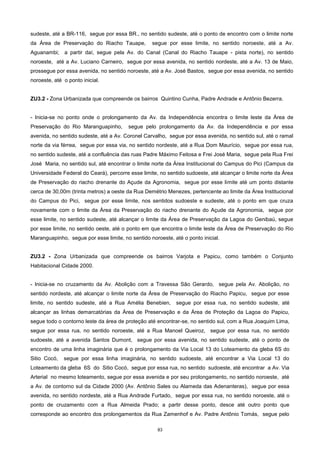 83
sudeste, até a BR-116, segue por essa BR., no sentido sudeste, até o ponto de encontro com o limite norte
da Área de Preservação do Riacho Tauape, segue por esse limite, no sentido noroeste, até a Av.
Aguanambi; a partir daí, segue pela Av. do Canal (Canal do Riacho Tauape - pista norte), no sentido
noroeste, até a Av. Luciano Carneiro, segue por essa avenida, no sentido nordeste, até a Av. 13 de Maio,
prossegue por essa avenida, no sentido noroeste, até a Av. José Bastos, segue por essa avenida, no sentido
noroeste, até o ponto inicial.
ZU3.2 - Zona Urbanizada que compreende os bairros Quintino Cunha, Padre Andrade e Antônio Bezerra.
- Inicia-se no ponto onde o prolongamento da Av. da Independência encontra o limite leste da Área de
Preservação do Rio Maranguapinho, segue pelo prolongamento da Av. da Independência e por essa
avenida, no sentido sudeste, até a Av. Coronel Carvalho, segue por essa avenida, no sentido sul, até o ramal
norte da via férrea, segue por essa via, no sentido nordeste, até a Rua Dom Maurício, segue por essa rua,
no sentido sudeste, até a confluência das ruas Padre Máximo Feitosa e Frei José Maria, segue pela Rua Frei
José Maria, no sentido sul, até encontrar o limite norte da Área Institucional do Campus do Pici (Campus da
Universidade Federal do Ceará), percorre esse limite, no sentido sudoeste, até alcançar o limite norte da Área
de Preservação do riacho drenante do Açude da Agronomia, segue por esse limite até um ponto distante
cerca de 30,00m (trinta metros) a oeste da Rua Demétrio Menezes, pertencente ao limite da Área Institucional
do Campus do Pici, segue por esse limite, nos sentidos sudoeste e sudeste, até o ponto em que cruza
novamente com o limite da Área da Preservação do riacho drenante do Açude da Agronomia, segue por
esse limite, no sentido sudeste, até alcançar o limite da Área de Preservação da Lagoa do Genibaú, segue
por esse limite, no sentido oeste, até o ponto em que encontra o limite leste da Área de Preservação do Rio
Maranguapinho, segue por esse limite, no sentido noroeste, até o ponto inicial.
ZU3.2 - Zona Urbanizada que compreende os bairros Varjota e Papicu, como também o Conjunto
Habitacional Cidade 2000.
- Inicia-se no cruzamento da Av. Abolição com a Travessa São Gerardo, segue pela Av. Abolição, no
sentido nordeste, até alcançar o limite norte da Área de Preservação do Riacho Papicu, segue por esse
limite, no sentido sudeste, até a Rua Amélia Benebien, segue por essa rua, no sentido sudeste, até
alcançar as linhas demarcatórias da Área de Preservação e da Área de Proteção da Lagoa do Papicu,
segue todo o contorno leste da área de proteção até encontrar-se, no sentido sul, com a Rua Joaquim Lima,
segue por essa rua, no sentido noroeste, até a Rua Manoel Queiroz, segue por essa rua, no sentido
sudoeste, até a avenida Santos Dumont, segue por essa avenida, no sentido sudeste, até o ponto de
encontro de uma linha imaginária que é o prolongamento da Via Local 13 do Loteamento da gleba 6S do
Sitio Cocó, segue por essa linha imaginária, no sentido sudoeste, até encontrar a Via Local 13 do
Loteamento da gleba 6S do Sitio Cocó, segue por essa rua, no sentido sudoeste, até encontrar a Av. Via
Arterial no mesmo loteamento, segue por essa avenida e por seu prolongamento, no sentido noroeste, até
a Av. de contorno sul da Cidade 2000 (Av. Antônio Sales ou Alameda das Adenanteras), segue por essa
avenida, no sentido nordeste, até a Rua Andrade Furtado, segue por essa rua, no sentido noroeste, até o
ponto de cruzamento com a Rua Almeida Prado; a partir desse ponto, desce até outro ponto que
corresponde ao encontro dos prolongamentos da Rua Zamenhof e Av. Padre Antônio Tomás, segue pelo
 