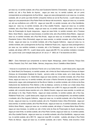88
por essa rua, no sentido sudeste, até a Rua José Cavalcante Sobrinho (Tamandaré), segue por essa rua, no
sentido sul, até a Rua Barão de Aquiraz, segue por essa rua, no sentido sudeste, até um ponto
correspondente ao prolongamento da Rua Mírian, segue por esse prolongamento e por essa rua, no sentido
sudoeste, até um ponto que dista 50,00m (cinquenta metros) ao sul da Rua Eunice; a partir desse ponto,
segue por uma perpendicular à Rua Padre Pedro de Alencar até encontrá-la, segue por essa rua, no sentido
sul, até sua confluência com a BR-116, segue por essa BR, no sentido noroeste, até a Rua Gentilândia,
segue por essa rua, no sentido noroeste, até a Rua Joselito Parente, segue por essa rua, no sentido
nordeste, até a Rua Pedro Camelo, segue por essa rua, no sentido noroeste, até atingir o limite norte da
Área de Preservação do Açude Jangurussu, segue por esse limite, no sentido noroeste, até a Travessa
Maria Alves Ribeiro, segue por essa travessa, no sentido norte, até a Rua Antônio Alves Ribeiro, segue por
essa rua, no sentido noroeste, até a Rua Rita Arruda, segue por essa rua, no sentido nordeste, até a Av.
Presidente Costa e Silva (Perimetral), segue por essa avenida, no sentido noroeste, até a Rua Paulina de
Arruda, segue por essa rua, no sentido nordeste, até a Rua Augusto Calheiros, segue por essa rua, no
sentido nordeste, até o prolongamento da Rua Cap. Waldemar Paula Lima, segue por esse prolongamento e
por essa rua, nos sentidos nordeste e noroeste, até a Via Paranjana, segue por essa via, no sentido
sudeste, até atingir a BR-116; a partir desse ponto, segue pela BR-116, nos sentidos nordeste e noroeste,
até o ponto inicial. (com redação dada pelo art. 26 da Lei nº 8603, de 17 de dezembro de 2001).
ZA2.1 - Zona Adensável que compreende os bairros Itaperi, Maraponga, Jardim Cearense, Parque Dois
Irmãos, Passaré, Conj. Pref. José Walter, Barroso, Jangurussu, Ancuri, Castelão e Mara Galinha.
- Inicia-se no cruzamento da rua Germano Franck com a rua Carlos Amora; a partir desse ponto, segue pela
Av. Dede Brasil (Via Paranjana), no sentido sudeste, até o limite da Área Institucional do Campus do Itaperi
(Campus da Universidade Estadual do Ceará), percorre então os limites oeste, sul e leste dessa Área
Institucional, até alcançar a Av. Dedé Brasil, segue por essa avenida, no sentido noroeste, até a Rua Onze
Horas, segue por essa rua, no sentido nordeste, até cruzar o Riacho Drenante da Lagoa da Itaoca, a partir
desse ponto, segue, pelo prolongamento da Rua Bruno Valente, no sentido nordeste, até o limite sul da Área
Institucional dos Aeródromos Pinto Martins e Alto da Balança, contorna os limites sul e leste dessa Área
Institucional até o ponto de encontro da Rua Tenente Wilson com a BR-116, segue por essa BR, no sentido
sudeste, até o encontro dessa avenida com a Av. Alberto Craveiro, segue por essa avenida, no sentido sul,
até alcançar a Av. Dep. Paulino Rocha, segue por essas avenidas, no sentido sudeste, até a Rua Cap.
Waldemar Paula Lima; a partir desse ponto, segue por essa rua e seu prolongamento, nos sentidos sudeste
e sudoeste, até a Rua Augusto Calheiros, segue por essa rua, no sentido sudoeste, até a Rua Paulina de
Arruda, segue por essa rua, no sentido sudeste, até a Av. Presidente Costa e Silva (Perimetral), segue por
essa avenida, no sentido sudeste, até a Rua Rita Arruda, segue por essa rua, no sentido sudoeste, até a Rua
Antônio Alves Ribeiro, segue por essa rua, no sentido sudeste, até atingir a Travessa Maria Alves Ribeiro,
segue por essa travessa, no sentido sul, até o limite norte da Área de Preservação do Açude Jangurussu,
segue por esse limite, no sentido sudeste, até a Rua Pedro Camelo, segue por essa rua, no sentido sudeste,
até a Rua Joselita Parente, segue por essa rua, no sentido sudoeste, até a Rua Gentilândia, segue por essa
rua, no sentido sudeste, até a BR-116, segue por essa BR, no sentido sudeste, até atingir a Rua Padre
Pedro de Alencar, segue por essa rua, no sentido sudoeste, até o bairro Pedras, onde encontra o Anel
 