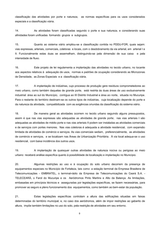 8
classificação das atividades por porte e natureza, as normas específicas para os usos considerados
especiais e a classificação viária.
14. As atividades foram classificadas segundo o porte e sua natureza, e considerando suas
afinidades foram unificadas formando grupos e subgrupos.
15. Quanto ao sistema viário ampliou-se a classificação contida no PDDU-FOR, quais sejam:
vias expressas, arteriais, comerciais, coletoras e locais, com o desdobramento da via arterial, em arterial I e
II. Funcionalmente estas duas se assemelham, distinguindo-se pela dimensão de sua caixa e pela
intensidade de fluxo.
16. Este projeto de lei regulamenta a implantação das atividades no tecido urbano, no tocante
aos aspectos relativos à adequação de usos, normas e padrões de ocupação considerando as Microzonas
de Densidade, as Zonas Especiais e a classificação viária.
17. A implantação de indústrias, cujo processo de produção gere resíduos comprometedores ao
meio urbano, como também daquelas de grande porte, está restrita às duas áreas de uso exclusivamente
industrial: área ao sul do Município, contígua ao III Distrito Industrial e área ao norte, situada no Mucuripe.
Para o restante do território destinam-se os outros tipos de indústrias, cuja localização depende do porte e
da natureza da atividade, compatibilizada com as exigências oriundas da classificação do sistema viário.
18. De maneira geral as atividades ocorrem no tecido urbano seguindo alguns pressupostos,
assim é que nas vias expressas são adequadas as atividades de grande porte; nas vias arteriais I são
adequadas as atividades de médio porte e nas vias arteriais II podem ser instaladas as atividades comerciais
e de serviços com portes menores. Nas vias coletoras é adequada a atividade residencial, com expansão
limitada de atividades de comércio e serviços. As vias comerciais sediam, preferencialmente, as atividades
de comércio e serviços, e se localizam nas Áreas de Urbanização Prioritária. À via local adequa-se o uso
residencial, com baixa incidência dos outros usos.
19. A implantação de quaisquer outras atividades de natureza nociva ou perigosa ao meio
urbano receberá análise específica quanto à possibilidade de localização e implantação no Município.
20. Algumas restrições ao uso e à ocupação do solo urbano decorrem da presença de
equipamentos especiais no Município de Fortaleza, tais como: a estação terminal da Empresa Brasileira de
Telecomunicações - EMBRATEL, o terminal-rádio da Empresa de Telecomunicações do Ceará S.A. -
TELECEARÁ, o Farol do Mucuripe e os Aeródromos Pinto Martins e Alto da Balança. As limitações,
embasadas em princípios técnicos e asseguradas por legislações específicas, se fazem necessárias, para
promover ao seguro e pleno funcionamento dos equipamentos, como também ao bem-estar da população.
21. Estas legislações específicas controlam a altura das edificações situadas em faixas
determinadas do território municipal, e, no caso dos aeródromos, além de impor restrições ao gabarito de
altura, impõe também limitações no uso do solo, pela restrição de atividades em seu entorno.
 