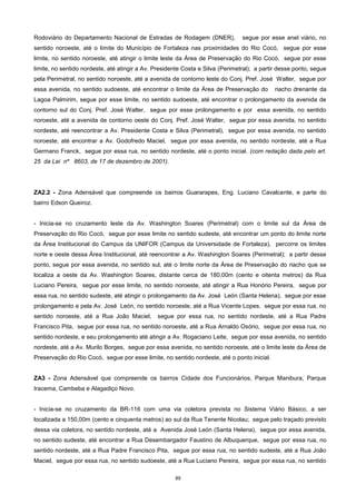 89
Rodoviário do Departamento Nacional de Estradas de Rodagem (DNER), segue por esse anel viário, no
sentido noroeste, até o limite do Município de Fortaleza nas proximidades do Rio Cocó, segue por esse
limite, no sentido noroeste, até atingir o limite leste da Área de Preservação do Rio Cocó, segue por esse
limite, no sentido nordeste, até atingir a Av. Presidente Costa e Silva (Perimetral); a partir desse ponto, segue
pela Perimetral, no sentido noroeste, até a avenida de contorno leste do Conj. Pref. José Walter, segue por
essa avenida, no sentido sudoeste, até encontrar o limite da Área de Preservação do riacho drenante da
Lagoa Palmirim, segue por esse limite, no sentido sudoeste, até encontrar o prolongamento da avenida de
contorno sul do Conj. Pref. José Walter, segue por esse prolongamento e por essa avenida, no sentido
noroeste, até a avenida de contorno oeste do Conj. Pref. José Walter, segue por essa avenida, no sentido
nordeste, até reencontrar a Av. Presidente Costa e Silva (Perimetral), segue por essa avenida, no sentido
noroeste, até encontrar a Av. Godofredo Maciel, segue por essa avenida, no sentido nordeste, até a Rua
Germano Franck, segue por essa rua, no sentido nordeste, até o ponto inicial. (com redação dada pelo art.
25 da Lei nº 8603, de 17 de dezembro de 2001).
ZA2.2 - Zona Adensável que compreende os bairros Guararapes, Eng. Luciano Cavalcante, e parte do
bairro Edson Queiroz.
- Inicia-se no cruzamento leste da Av. Washington Soares (Perimetral) com o limite sul da Área de
Preservação do Rio Cocó, segue por esse limite no sentido sudeste, até encontrar um ponto do limite norte
da Área Institucional do Campus da UNIFOR (Campus da Universidade de Fortaleza), percorre os limites
norte e oeste dessa Área Institucional, até reencontrar a Av. Washington Soares (Perimetral); a partir desse
ponto, segue por essa avenida, no sentido sul, até o limite norte da Área de Preservação do riacho que se
localiza a oeste da Av. Washington Soares, distante cerca de 180,00m (cento e oitenta metros) da Rua
Luciano Pereira, segue por esse limite, no sentido noroeste, até atingir a Rua Honório Pereira, segue por
essa rua, no sentido sudeste, até atingir o prolongamento da Av. José León (Santa Helena), segue por esse
prolongamento e pela Av. José León, no sentido noroeste, até a Rua Vicente Lopes, segue por essa rua, no
sentido noroeste, até a Rua João Maciel, segue por essa rua, no sentido nordeste, até a Rua Padre
Francisco Pita, segue por essa rua, no sentido noroeste, até a Rua Arnaldo Osório, segue por essa rua, no
sentido nordeste, e seu prolongamento até atingir a Av. Rogaciano Leite, segue por essa avenida, no sentido
nordeste, até a Av. Murilo Borges, segue por essa avenida, no sentido noroeste, até o limite leste da Área de
Preservação do Rio Cocó, segue por esse limite, no sentido nordeste, até o ponto inicial.
ZA3 - Zona Adensável que compreende os bairros Cidade dos Funcionários, Parque Manibura, Parque
Iracema, Cambeba e Alagadiço Novo.
- Inicia-se no cruzamento da BR-116 com uma via coletora prevista no Sistema Viário Básico, a ser
localizada a 150,00m (cento e cinquenta metros) ao sul da Rua Tenente Nicolau; segue pelo traçado previsto
dessa via coletora, no sentido nordeste, até a Avenida José León (Santa Helena), segue por essa avenida,
no sentido sudeste, até encontrar a Rua Desembargador Faustino de Albuquerque, segue por essa rua, no
sentido nordeste, até a Rua Padre Francisco Pita, segue por essa rua, no sentido sudeste, até a Rua João
Maciel, segue por essa rua, no sentido sudoeste, até a Rua Luciano Pereira, segue por essa rua, no sentido
 