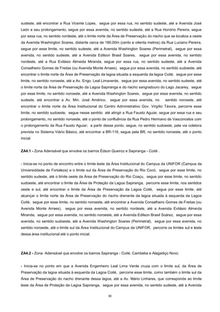 90
sudeste, até encontrar a Rua Vicente Lopes, segue por essa rua, no sentido sudeste, até a Avenida José
León e seu prolongamento, segue por essa avenida, no sentido sudeste, até a Rua Honório Pereira, segue
por essa rua, no sentido nordeste, até o limite norte da Área de Preservação do riacho que se localiza a oeste
da Avenida Washington Soares, distante cerca de 180,00m (cento e oitenta metros) da Rua Luciano Pereira,
segue por esse limite, no sentido sudeste, até a Avenida Washington Soares (Perimetral), segue por essa
avenida, no sentido sudeste, até a Avenida Edilson Brasil Soares, segue por essa avenida, no sentido
nordeste, até a Rua Evilásio Almeida Miranda, segue por essa rua, no sentido sudeste, até a Avenida
Conselheiro Gomes de Freitas (ou Avenida Monte Arraes), segue por essa avenida, no sentido sudoeste, até
encontrar o limite norte da Área de Preservação da lagoa situada a esquerda da lagoa Coité, segue por esse
limite, no sentido noroeste, até a Av. Engo. Leal Limaverde, segue por essa avenida, no sentido sudeste, até
o limite norte da Área de Preservação da Lagoa Sapiranga e do riacho sangradouro do Lago Jacarey, segue
por esse limite, no sentido noroeste, até a Avenida Washington Soares, segue por essa avenida, no sentido
sudeste, até encontrar a Av. Min. José Américo, segue por essa avenida, no sentido noroeste, até
encontrar o limite norte da Área Institucional do Centro Administrativo Gov. Virgílio Távora, percorre esse
limite, no sentido sudoeste, segue nesse sentido até atingir a Rua Fausto Aguiar, segue por essa rua e seu
prolongamento, no sentido noroeste, até o ponto de confluência da Rua Pedro Hermano de Vasconcelos com
o prolongamento da Rua Fausto Aguiar; a partir desse ponto, segue, no sentido sudoeste, pela via coletora
prevista no Sistema Viário Básico, até encontrar a BR-116, segue pela BR, no sentido noroeste, até o ponto
inicial.
ZA4.1 - Zona Adensável que envolve os bairros Édson Queiroz e Sapiranga - Coité .
- Inicia-se no ponto de encontro entre o limite leste da Área Institucional do Campus da UNIFOR (Campus da
Universiddade de Fortaleza) e o limite sul da Área de Preservação do Rio Cocó, segue por esse limite, no
sentido sudeste, até o limite oeste da Área de Preservação do Rio Coaçu, segue por esse limite, no sentido
sudoeste, até encontrar o limite da Área de Proteção da Lagoa Sapiranga, percorre esse limite, nos sentidos
oeste e sul, até encontrar o limite da Área de Preservação da Lagoa Coité, segue por esse limite, até
alcançar o limite norte da Área de Preservação do riacho drenante da lagoa situada à esquerda da Lagoa
Coité, segue por esse limite, no sentido noroeste, até encontrar a Avenida Conselheiro Gomes de Freitas (ou
Avenida Monte Arraes), segue por essa avenida, no sentido nordeste, até a Avenida Evilásio Almeida
Miranda, segue por essa avenida, no sentido noroeste, até a Avenida Edilson Brasil Soárez, segue por essa
avenida, no sentido sudoeste, até a Avenida Washington Soares (Perimetral), segue por essa avenida, no
sentido noroeste, até o limite sul da Área Institucional do Campus da UNIFOR, percorre os limites sul e leste
dessa área institucional até o ponto inicial.
ZA4.2 - Zona Adensável que envolve os bairros Sapiranga - Coité, Cambeba e Alagadiço Novo.
- Inicia-se no ponto em que a Avenida Engenheiro Leal Lima Verde cruza com o limite sul, da Área de
Preservação da lagoa situada à esquerda da Lagoa Coité, percorre esse limite, como também o limite sul da
Área de Preservação do riacho drenante dessa lagoa, até a Av. Mário Linhares, que corresponde ao limite
leste da Área de Proteção da Lagoa Sapiranga, segue por essa avenida, no sentido sudeste, até a Avenida
 