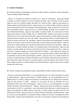 92
ZT - ZONA DE TRANSIÇÃO
ZT - Zona de transição que compreende os bairros Bom Jardim, Siqueira, Canindezinho, Parque Santa Rosa,
Parque Presidente Vargas e Mondubim.
- Inicia-se no cruzamento da Estrada Tucunduba com o limite sul do Município, segue pela Estrada
Tucunduba, no sentido nordeste, em toda sua extensão até atingir a Rua Tucunduva ou Rua Urucutuba,
segue por essa rua, no sentido nordeste, até atingir a Av. Osório de Paiva, segue por essa avenida, no
sentido sudoeste, até a Rua Monte Pascoal, segue por essa rua, no sentido nordeste, até atingir o lado leste
da linha demarcatória da Área de Preservação do Rio Maranguapinho, segue por essa linha, no sentido sul,
até a Rua Cônego de Castro, segue por essa rua, no sentido sudoeste, até atingir a Av. de contorno sul do
Conj. Habitacional Esperança, segue por essa avenida, no sentido sudeste, até o ramal sul da via férrea,
segue pela via férrea, no sentido nordeste, até a Av. Wenefrido Melo, segue por essa avenida, no sentido
sudeste, até a Av. Pres. Costa e Silva (Perimetral), segue por essa avenida, no sentido sudeste, até atingir a
avenida de contorno oeste do Conj. Pref. José Walter, segue por essa avenida, no sentido sudoeste, até a
avenida de contorno sul do Conj. Pref. José Walter, segue por essa avenida e seu prolongamento, no sentido
sudeste, até encontrar o limite da Área de Preservação do riacho drenante da Lagoa Palmirim, segue por
esse limite, no sentido nordeste, até a avenida de contorno leste do Conjunto Pref. José Walter, segue por
essa avenida, no sentido nordeste, até atingir a Av. Presidente Costa e Silva (Perimetral), segue por essa
avenida, no sentido sudeste, até encontrar o limite oeste da Área de Preservação do Rio Cocó, segue por
esse limite, no sentido sudoeste, até o limite do Município de Fortaleza; a partir desse ponto, segue esse
limite, no sentido noroeste, até atingir o cruzamento com a via expressa prevista no Sistema Viário Básico a
ser localizada ao longo da linha de transmissão da CHESF, segue por essa via, no sentido nordeste, até
encontrar a via arterial prevista no Sistema Viário Básico e que se constitui o limite norte da Zona Industrial; a
partir desse ponto, segue por essa via, no sentido noroeste, em todo seu percurso até o ramal sul da via
férrea, segue por essa via, no sentido sudoeste, até o limite do Município, segue por esse limite, no sentido
noroeste, até o ponto inicial.
ZT - Zona de Transição que compreende os bairros Lagoa Redonda, Paupina, Pedras e parte do Ancuri.
- Inicia-se no cruzamento da Rua Bonfim Jr. ou seu prolongamento com a Av. Odilon Guimarães, (ou estrada
da Lagoa Redonda), segue por essa avenida, no sentido nordeste, e por seu prolongamento até a Av.
Maestro Lisboa ( Av. Cofeco), segue por essa avenida, no sentido leste, até a Av. Recreio dos Funcionários,
segue por essa avenida, no sentido sudoeste, por um percurso de cerca de 1400,00m (hum mil e
quatrocentos metros), até a Rua das Mangueiras, segue por essa rua e seu prolongamento, no sentido
sudeste, até atingir o limite do Município de Fortaleza, segue por esse limite, nos sentidos sul e sudoeste,
até encontrar com a BR-116; a partir desse ponto continua pelo limite do Município, no sentido noroeste, até
atingir o Anel Rodoviário do DNER, segue por esse anel, no sentido sudeste, até atingir a BR-116 / Rua
Padre Pedro de Alencar, segue por essa rua, no sentido nordeste, até encontrar a Rua Manoel Virino, segue
por essa rua e seu prolongamento, nos sentidos nordeste e sudeste, até encontrar o prolongamento da Rua
Wencery Félix, segue por esse prolongamento, e por essa rua, que recebe em seguida as denominações de
 