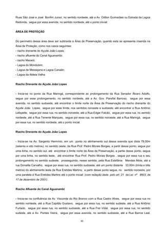 93
Ruas São José e José Bonfim Junior, no sentido nordeste, até a Av. Odilon Guimarães ou Estrada da Lagoa
Redonda, segue por essa avenida, no sentido nordeste, até o ponto inicial.
ÁREA DE PROTEÇÃO
Do perímetro dessa área deve ser subtraída a Área de Preservação, quando esta se apresenta inserida na
Área de Proteção, como nos casos seguintes:
- riacho drenante do Açude João Lopes;
- riacho afluente do Canal Aguanambi;
- riacho Maceió;
- Lagoa do Mondubim;
- Lagoa de Messejana e Lagoa Canaãn;
- Lagoa da Aldeia Velha.
Riacho Drenante do Açude João Lopes
- Inicia-se no ponto da Rua Maringá, correspondente ao prolongamento da Rua Senador Álvaro Adolfo,
segue por esse prolongamento, no sentido nordeste, até a Av. Gov. Parsifal Barroso, segue por essa
avenida, no sentido sudoeste, até encontrar o limite norte da Área de Preservação do riacho drenante do
Açude João Lopes, segue por esse limite, nos sentidos noroeste e sudoeste, até encontrar a Rua Antônio
Lafayette, segue por essa rua, no sentido noroeste, até a Rua Edgar Falcão, segue por essa rua, no sentido
nordeste, até a Rua Tenente Marques, segue por essa rua, no sentido noroeste, até a Rua Maringá, segue
por essa rua, no sentido nordeste, até o ponto inicial.
Riacho Drenante do Açude João Lopes
- Inicia-se na Av. Sargento Hermínio, em um ponto no alinhamento sul dessa avenida que dista 78,00m
(setenta e oito metros), no sentido oeste, da Rua Prof. Pedro Morais Borges, a partir desse ponto, segue por
uma linha, no sentido sul, até encontrar o limite norte da Área de Preservação, a partie desse ponto, segue
por uma linha, no sentido leste, até encontrar Rua Prof. Pedro Morais Borges , segue por essa rua e seu
prolongamento no sentido sudeste, prosseguindo, nesse sentido, pela Rua Estefânia Mendes Mota, até a
rua Donatila Carvalho, segue por essa rua, no sentido sudoeste, até um ponto distante 33,00m (trinta e três
metros) do alinhamento leste da Rua Eretides Martins; a partir desse ponto segue, no sentido noroeste, por
uma paralela à Rua Eretides Martins até o ponto inicial. (com redação dada pelo art. 21 da Lei nº 8603, de
17 de dezembro de 2001).
Riacho Afluente do Canal Aguanambi
- Inicia-se na confluência da Av. Visconde do Rio Branco com a Rua Castro Alves, segue por essa rua no
sentido nordeste, até a Rua Capitão Gustavo, segue por essa rua, no sentido sudeste, até a Rua Antônio
Furtado, segue por essa rua, no sentido sudoeste, até a Rua Frei Vidal, segue por essa rua, no sentido
sudeste, até a Av. Pontes Vieira, segue por essa avenida, no sentido sudoeste, até a Rua Barros Leal,
 