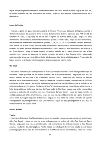 94
segue pelo prolongamento dessa rua, no sentido noroeste, até a Rua Antônio Furtado, segue por essa rua,
no sentido sudoeste, até a Av. Visconde do Rio Branco, segue por essa avenida, no sentido noroeste, até o
ponto inicial.
Lagoa do Papicu
- Inicia-se no ponto em que a linha demarcatória da Área de Preservação da Lagoa do Papicu, encontra o
alinhamento sudeste da quadra 25 (vinte e cinco) do Loteamento Outeiro, (aprovado pela PMF em 05 de
setembro de 1983, e arquivado no IPLAM sob o registro de número 839/F.21,08), segue por esse
alinhamento, até encontrar o alinhamento nordeste da quadra 23 (vinte e três), segue por esse alinhamento,
até encontrar os alinhamentos noroeste das quadras 17, 18, 19, 20, 21 e 22(dezessete, dezoito, dezenove,
vinte, vinte e um, e vinte e dois), percorre esses alinhamentos, até encontrar o alinhamento oeste da quadra
lindeira à Av. Dolor Barreira, pertencente ao Loteamento Colina, segue por esse alinhamento, até alcançar a
Av. Dolor Barreira, segue por essa avenida, no sentido sudeste, até o ponto de encontro com a Rua
Joaquim Lima, segue por essa rua, no sentido noroeste, até atingir a Rua Ribamar Lobo, segue pelo
prolongamento dessa rua, no sentido nordeste, até alcançar a linha demarcatória da Área de Preservação da
lagoa, percorre os limites sul e leste dessa área de preservação até o ponto inicial.
Rio Cocó
- Inicia-se no ponto em que o prolongamento da Rua Cruz Pompilio encontra o ramal Parangaba-Mucuripe da
via férrea, segue por essa via, no sentido nordeste, até a Rua Israel Bezerra, segue por essa rua, no
sentido sudeste, até encontrar a Av. Engenheiro Santana Junior, segue por essa avenida, no sentido
nordeste, até a Rua Andrade Furtado, segue por essa rua, no sentido sudeste, num percurso de 520,00m
(quinhentos e vinte metros), ao fim dos quais segue por uma linha irregular até encontrar a confluência do
prolongamento da Av. Pe. Antonio Tomás com a Rua "N", segue por essa rua, no sentido sul, até encontrar a
linha demarcatória do limite norte da Área de Preservação do Rio Cocó, segue esse limite, nos sentidos
noroeste, e sudoeste até encontrar com a Av. Engenheiro Santana Junior, segue por essa avenida, no
sentido sudoeste, até a Rua Israel Bezerra, segue por essa rua, no sentido noroeste, até o ponto de encontro
com o limite da margem esquerda do Rio Cocó, segue por esse limite, no sentido sudoeste, até o ponto
correspondente ao prolongamento da Rua Cruz Pompilio, segue por esse prolongamento e essa rua, no
sentido nordeste, até o ponto inicial.
Riacho Maceió
Trecho I
- Inícia na confluência da Rua Manuel Jesuino com a Av. Abolição, segue por essa avenida, no sentido leste,
até a Rua Saporé , segue por essa rua e seu prolongamento, no sentido sul, até a Rua Alvaro de Castro
Correia, segue por essa rua, no sentido oeste, até a divisa leste dos imóveis lindeiros à Rua Manuel
Jesuino, resultantes da urbanização do Riacho Maceió executada pelo Governo do estado, a partir desse
ponto segue pela divisa leste dos imóveis lindeiros à Rua Manuel Jesuino, no sentido sul, até a rua Tavares
 