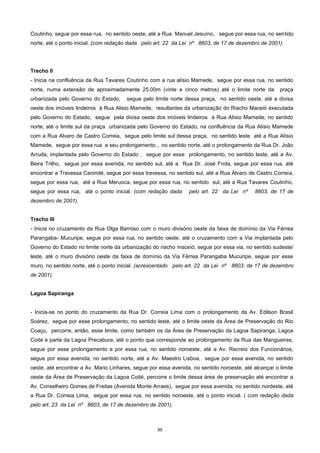 95
Coutinho, segue por essa rua, no sentido oeste, até a Rua Manuel Jesuíno, segue por essa rua, no sentido
norte, até o ponto inicial. (com redação dada pelo art. 22 da Lei nº 8603, de 17 de dezembro de 2001).
Trecho II
- Inicia na confluência da Rua Tavares Coutinho com a rua alísio Mamede, segue por essa rua, no sentido
norte, numa extensão de aproximadamente 25,00m (vinte e cinco metros) até o limite norte da praça
urbanizada pelo Governo do Estado, segue pelo limite norte dessa praça, no sentido oeste, até a divisa
oeste dos imóveis lindeiros à Rua Alisio Mamede, resultantes da urbanização do Riacho Maceió executada
pelo Governo do Estado, segue pela divisa oeste dos imóveis lindeiros à Rua Alísio Mamede, no sentido
norte, até o limite sul da praça urbanizada pelo Governo do Estado, na confluência da Rua Alísio Mamede
com a Rua Alvaro de Castro Correia, segue pelo limite sul dessa praça, no sentido leste até a Rua Alísio
Mamede, segue por essa rua e seu prolongamento , no sentido norte, até o prolongamento da Rua Dr. João
Arruda, implantada pelo Governo do Estado , segue por esse prolongamento, no sentido leste, até a Av.
Beira Trilho, segue por essa avenida, no sentido sul, até a Rua Dr. José Frota, segue por essa rua, até
encontrar a Travessa Canindé, segue por essa travessa, no sentido sul, até a Rua Álvaro de Castro Correia,
segue por essa rua, até a Rua Meruoca, segue por essa rua, no sentido sul, até a Rua Tavares Coutinho,
segue por essa rua, até o ponto inicial. (com redação dada pelo art. 22 da Lei nº 8603, de 17 de
dezembro de 2001).
Trecho III
- Inicia no cruzamento da Rua Olga Barroso com o muro divisório oeste da faixa de domínio da Via Férrea
Parangaba- Mucuripe, segue por essa rua, no sentido oeste, até o cruzamento com a Via implantada pelo
Governo do Estado no limite norte da urbanização do riacho maceió, segue por essa via, no sentido sudeste/
leste, até o muro divisório oeste da faixa de domínio da Via Férrea Parangaba Mucuripe, segue por esse
muro, no sentido norte, até o ponto inicial. (acrescentado pelo art. 22 da Lei nº 8603, de 17 de dezembro
de 2001).
Lagoa Sapiranga
- Inicia-se no ponto do cruzamento da Rua Dr. Correia Lima com o prolongamento da Av. Edilson Brasil
Soárez, segue por esse prolongamento, no sentido leste, até o limite oeste da Área de Preservação do Rio
Coaçu, percorre, então, esse limite, como também os da Área de Preservação da Lagoa Sapiranga, Lagoa
Coité e parte da Lagoa Precabura, até o ponto que corresponde ao prolongamento da Rua das Mangueiras,
segue por esse prolongamento e por essa rua, no sentido noroeste, até a Av. Recreio dos Funcionários,
segue por essa avenida, no sentido norte, até a Av. Maestro Lisboa, segue por essa avenida, no sentido
oeste, até encontrar a Av. Mario Linhares, segue por essa avenida, no sentido noroeste, até alcançar o limite
oeste da Área de Preservação da Lagoa Coité, percorre o limite dessa área de preservação até encontrar a
Av. Conselheiro Gomes de Freitas (Avenida Monte Arraes), segue por essa avenida, no sentido nordeste, até
a Rua Dr. Correia Lima, segue por essa rua, no sentido noroeste, até o ponto inicial. ( com redação dada
pelo art. 23 da Lei nº 8603, de 17 de dezembro de 2001).
 