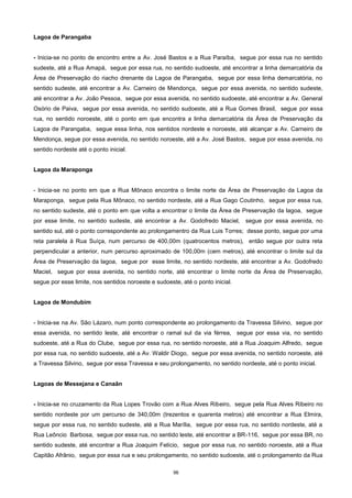 96
Lagoa de Parangaba
- Inicia-se no ponto de encontro entre a Av. José Bastos e a Rua Paraíba, segue por essa rua no sentido
sudeste, até a Rua Amapá, segue por essa rua, no sentido sudoeste, até encontrar a linha demarcatória da
Área de Preservação do riacho drenante da Lagoa de Parangaba, segue por essa linha demarcatória, no
sentido sudeste, até encontrar a Av. Carneiro de Mendonça, segue por essa avenida, no sentido sudeste,
até encontrar a Av. João Pessoa, segue por essa avenida, no sentido sudoeste, até encontrar a Av. General
Osório de Paiva, segue por essa avenida, no sentido sudoeste, até a Rua Gomes Brasil, segue por essa
rua, no sentido noroeste, até o ponto em que encontra a linha demarcatória da Área de Preservação da
Lagoa de Parangaba, segue essa linha, nos sentidos nordeste e noroeste, até alcançar a Av. Carneiro de
Mendonça, segue por essa avenida, no sentido noroeste, até a Av. José Bastos, segue por essa avenida, no
sentido nordeste até o ponto inicial.
Lagoa da Maraponga
- Inicia-se no ponto em que a Rua Mônaco encontra o limite norte da Área de Preservação da Lagoa da
Maraponga, segue pela Rua Mônaco, no sentido nordeste, até a Rua Gago Coutinho, segue por essa rua,
no sentido sudeste, até o ponto em que volta a encontrar o limite da Área de Preservação da lagoa, segue
por esse limite, no sentido sudeste, até encontrar a Av. Godofredo Maciel, segue por essa avenida, no
sentido sul, até o ponto correspondente ao prolongamentro da Rua Luis Torres; desse ponto, segue por uma
reta paralela à Rua Suíça, num percurso de 400,00m (quatrocentos metros), então segue por outra reta
perpendicular a anterior, num percurso aproximado de 100,00m (cem metros), até encontrar o limite sul da
Área de Preservação da lagoa, segue por esse limite, no sentido nordeste, até encontrar a Av. Godofredo
Maciel, segue por essa avenida, no sentido norte, até encontrar o limite norte da Área de Preservação,
segue por esse limite, nos sentidos noroeste e sudoeste, até o ponto inicial.
Lagoa de Mondubim
- Inicia-se na Av. São Lázaro, num ponto correspondente ao prolongamento da Travessa Silvino, segue por
essa avenida, no sentido leste, até encontrar o ramal sul da via férrea, segue por essa via, no sentido
sudoeste, até a Rua do Clube, segue por essa rua, no sentido noroeste, até a Rua Joaquim Alfredo, segue
por essa rua, no sentido sudoeste, até a Av. Waldir Diogo, segue por essa avenida, no sentido noroeste, até
a Travessa Silvino, segue por essa Travessa e seu prolongamento, no sentido nordeste, até o ponto inicial.
Lagoas de Messejana e Canaãn
- Inicia-se no cruzamento da Rua Lopes Trovão com a Rua Alves Ribeiro, segue pela Rua Alves Ribeiro no
sentido nordeste por um percurso de 340,00m (trezentos e quarenta metros) até encontrar a Rua Elmira,
segue por essa rua, no sentido sudeste, até a Rua Marília, segue por essa rua, no sentido nordeste, até a
Rua Leôncio Barbosa, segue por essa rua, no sentido leste, até encontrar a BR-116, segue por essa BR, no
sentido sudeste, até encontrar a Rua Joaquim Felício, segue por essa rua, no sentido noroeste, até a Rua
Capitão Afrânio, segue por essa rua e seu prolongamento, no sentido sudoeste, até o prolongamento da Rua
 